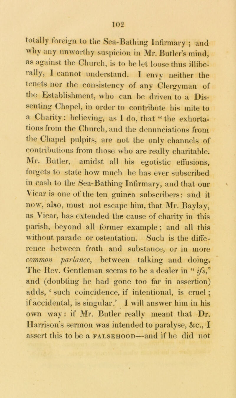 totally foreign to the Sea-Bathing Infirmary ; and ^vhy any iniAvorthy suspicion in Mr. Butler’s mind, as against the Church, is to he let loose thus illibe- lally, I cannot understand. I envy neither the tenets nor the consistency of any Clergyman of the Establishment, \vho can be driven to a Dis- senting Chapel, in order to contribute his mite to a Charity: believing, as 1 do, that “ the exhorta- tions from the Church, and the denunciations from the Chapel pulpits, are not the only chanivels of contributions from those who are really charitable. iVlr. Butler, amidst all his egotistic effusions, forgets to state how much he has ever subscribed in cash to the Sea-Bathing Infirmary, and that our Vicar is one of the ten guinea subscribers: and it now, also, must not escape him, that Mr. Baylay, as Vicar, has extended the cause of charity in this parish, beyond all former example ; and all this without parade or ostentation. Such is the diffe- rence between froth and substance, or in more common parlance, between talking and doing. The Rev. Gentleman seems to be a dealer in “ ifs^^ and (doubting he had gone too for in assertion) adds, ‘ such coincidence, if intentional, is cruel; if accidental, is singular.’ I will answer him in his own way: if Mr. Butler really meant that Dr. Harrison’s sermon was intended to paralyse, &c., I assert this to be a falsehood—and if he did not