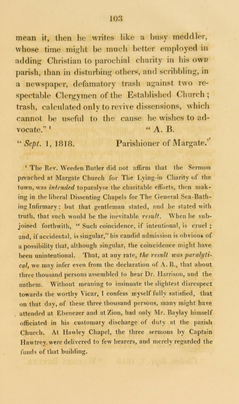 J03 mean it, then he writes like a busy meddler, whose time miglit be mnch better em|)loyed in addins; Christian to parochial charity in his own parish, than in distnrbin<^ others, and scribbling', in a newspaper, defamatory trash against two re- spectable Clergymen of the Established Church ; trash, calcnlated only to revive dissensions, which cannot be iisefid to the cause he wishes to ad- vocate.” ' “ A. B. “ Sept. 1, 1818. Parishioner of Margate.’ ' Tl«e Rev. Weeden Butler did not affirm that the Sermon preached at Margate Church for The Lying-iu Cltarity of the town, was intended toparalyse the charitable efforts, then mak- ing In the liberal Dissenting Chapels for The General Sea-Bath- ing Infirmary : but that gentleman stated, and he slated with truth, that such would be the inevitable result. When he sub- joined forthwith, “ Such coincidence, if intentional, is cruel ; and, if accidental, is singular,” his candid admission is obviom* of a possibility that, although singular, the coincidence might have been unintentional. That, at any rate, the result teas parali/ti- cal, we may infer even from the declaration of A.B., that about three thousand persons assembled to hear Dr. Harrison, and the anthem. Without meaning to insinuate the slightest disrespect towards the worthy Vicar, I confess myself fully satisfied, that on that day, of these three thousand persons, many might have attended at Ebenezer and at Zion, had only Mr. Bay lay himself officiated in his customary discharge of duty at the parish Church. At Hawley Chapel, the three sermons by Captain Hawtrey. were delivered to few hearers, and merely regarded the funds of that building.