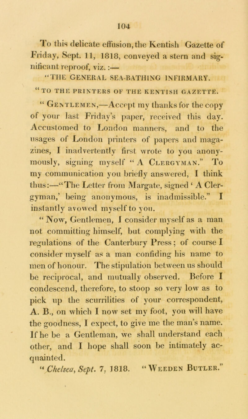 To this delicate effusion, the Kentish Gazette of Friday, Sept. 11, 1818, conveyed a stern and sig- nificant l eproof, viz.:— “Tilt GENERAL SEA-RATHING INFIRMARY. “to the printers of the KENTISH GAZETTE. “ Gentlemen,—Accept my thanks for the copy of your last Friday’s pajier, received this day. Accustomed to London manners, and to the usages of London printers of papers and maga- zines, I inadvertently first wrote to you anony- mously, signing myself “ A Clergyman.” To my communication you briefly answered, I think thus:—“The Letter from Margate, signed ‘ A Cler- gyman,’ being anonymous, is inadmissible.” I instantly avowed myself to you. “ Now% Gentlemen, I consider myself as a man not committing himself, but complying with the regulations of the Canterbury Press; of course I consider myself as a man confiding his name to men of honour. The stipulation between us should be reciprocal, and mutually observed. Before I condescend, therefore, to stoop so very low as to pick up the scurrilities of your correspondent, A. B., on which I now set my foot, you will have the goodness, I expect, to give me the man’s name. If he be a Gentleman, we shall understand each other, and I hope shall soon be intimately ac- quainted. “ Chelsea, Sept, 7, 1818. “Weeden Butler.”