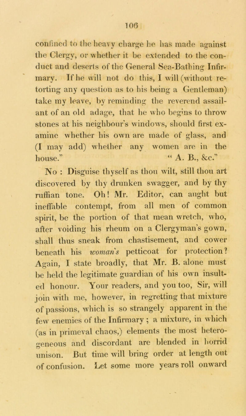 conlined to the heavy charge he has made ajrainst the Clergy, or whether it be extended to the con- duct and deserts of the General Sea-Bathing Infir- mary. If he will not do this, I will (without re- torting any question as to his being a Gentleman) take my leave, by reminding the reverend assail- ant of an old adage, that he who begms to throw stones at his neighbour’s windows, should first ex- amine whether his own are made of glass, and (I may add) whether any women are in the house.” “ A. B., &c.” No : Disguise thyself as thou wilt, still thou art discovered by thy drunken swagger, and by thy ruffian tone. Oh! Mr. Editor, can aught but ineffable contempt, from all men of common spirit, be the portion of that mean wretch, who, after voiding his rheum on a Clergymans gown, shall thus sneak from chastisement, and cow^er beneath his womans petticoat for protection? Again, I state broadly, that Mr. B. alone must be held the legitimate guardian of his owm insult- ed honour. Your readers, and you too, Sir, will join with me, however, in regretting that mixture of passions, which is so strangely apparent in the few enemies of the Infirmary ; a mixture, in which (as in primeval chaos,) elements the most hetero- 2-eneous and discordant are blended in liorrid unison. But time will bring order at length out of confusion. Let some more years roll onward