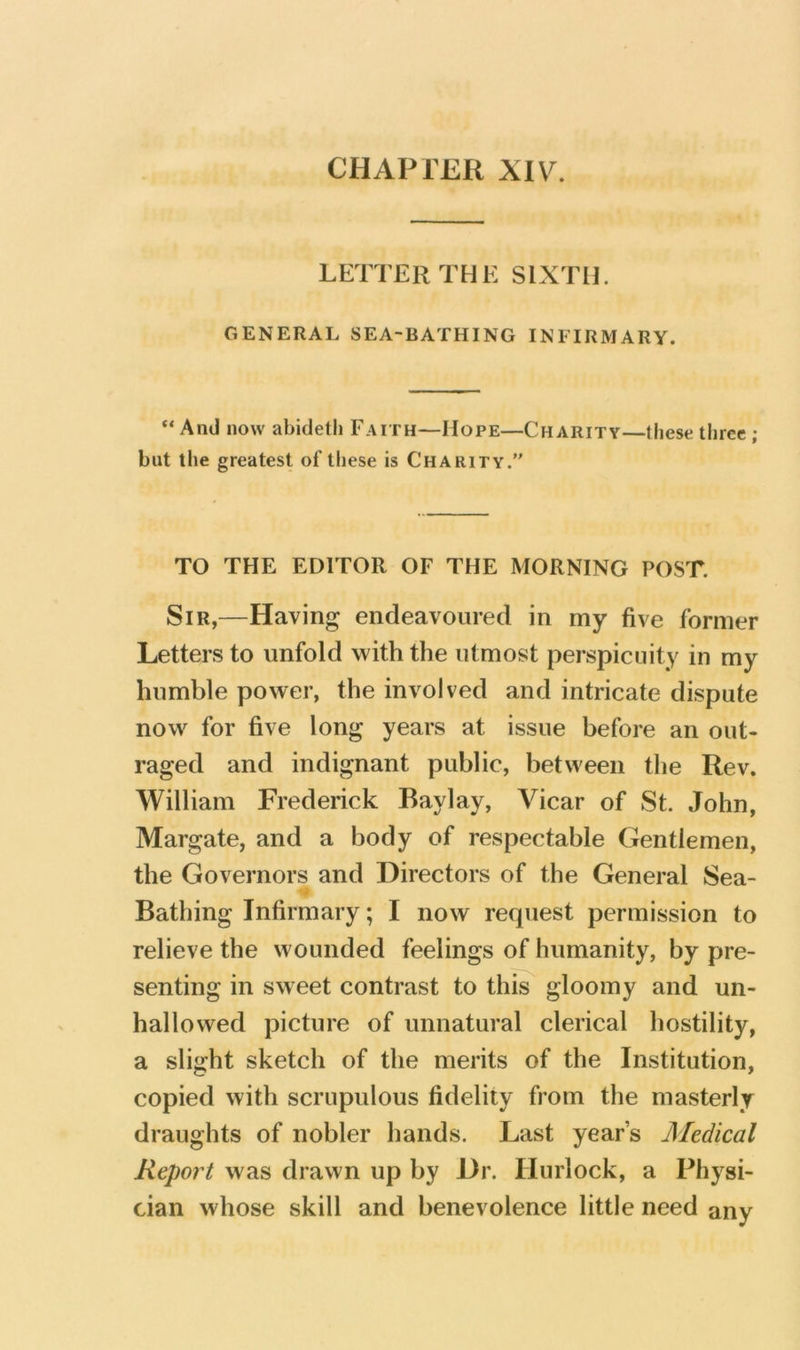 CHAPTER XIV. LETTER THE SIXTH. GENERAL SEA-BATHING INFIRMARY. “ And now abidetli Faith—Hope—Charity—these three ; but the greatest of lliese is Charity. TO THE EDITOR OF THE MORNING POST. Sir,—Having endeavoured in my five former Letters to unfold with the utmost perspicuity in my humble power, the involved and intricate dispute now for five long years at issue before an out- raged and indignant public, between the Rev. William Frederick Baylay, Vicar of St. John, Margate, and a body of respectable Gentlemen, the Governors and Directors of the General Sea- Bathing Infirmary; I now request permission to relieve the wounded feelings of humanity, by pre- senting in sweet contrast to this gloomy and un- hallowed picture of unnatural clerical hostility, a slight sketch of the merits of the Institution, copied with scrupulous fidelity from the masterly draughts of nobler hands. Last year’s Medical Report was drawn up by Dr. Hurlock, a Physi- cian whose skill and benevolence little need any