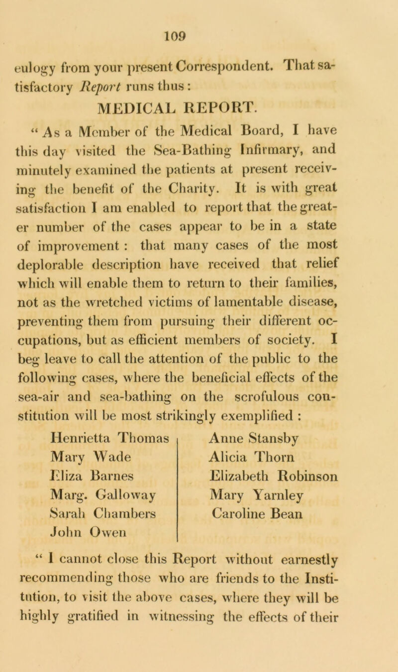 eulogy from your present Correspondent. Tliat sa- tisfactory Report runs thus: MEDICAL REPORT. “Asa Member of the Medical Board, I have this day visited the Sea-Bathing Infirmary, and minutely examined the patients at present receiv- ing the benefit of the Charity. It is with great satisfaction I am enabled to report that the great- er number of the cases appeal- to be in a state of improvement : that many cases of the most deplorable description have received that relief which will enable them to return to their families, not as the wretched victims of lamentable disease, preventing them from pursuing their different oc- cupations, but as efficient members of society. I beg leave to call the attention of the public to the following cases, where the beneficial effects of the sea-air and sea-bathing on the scrofulous con- stitution will be most strikingly exemplified : Henrietta Thomas Mary Wade Iiliza Barnes Marg. Galloway Sarah Chambers John Owen Anne Stansby Alicia Thorn Elizabeth Robinson Mary Yarnley Caroline Bean “ I cannot close this Report without earnestly recommending those who are friends to the Insti- tution, to visit the above cases, where they will be highly gratified in witnessing the effects of their