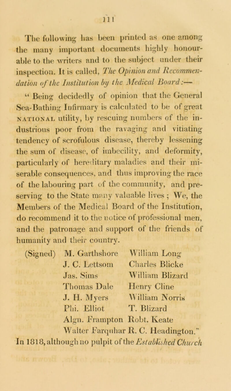 HI The following has been printed as one among the many important documents highly honour- able to the writers and to the subject under their inspection. It is called, The Opinion and Recommen- dation of the Institution by the Medical Board:— “ Being decidedly of opinion that the General Sea-Bathing Infirmary is calculated to be of great NATIONAL utility, by rescuing numbers of the in- dustrious poor from the ravaging and vitiating tendency of scrofulous disease, thereby lessening the sum of disease, of imbecility, and deformity, particularly of hereditary maladies and tlieir mi- serable consecpiences, and thus improving the race of the labouring part of the community, and pre- serving to the State many valuable lives ; We, the Members of the Medical Board of the Institution, do recommend it to the notice of professional men, and the patronage and support of the friends of humanity and their country. (Signed) M. Garthshore J. C. Lettsom Jas. Sims Thomas Dale William Lonii* Charles Blicke William Blizard Henry Cline J. li. Myers William Norris Plii. Elliot T. Blizard > Algn. Erampton Robt. Keate Walter Farquhar R. C. Headington.” In 1818, although no pulpit Establhhed Church