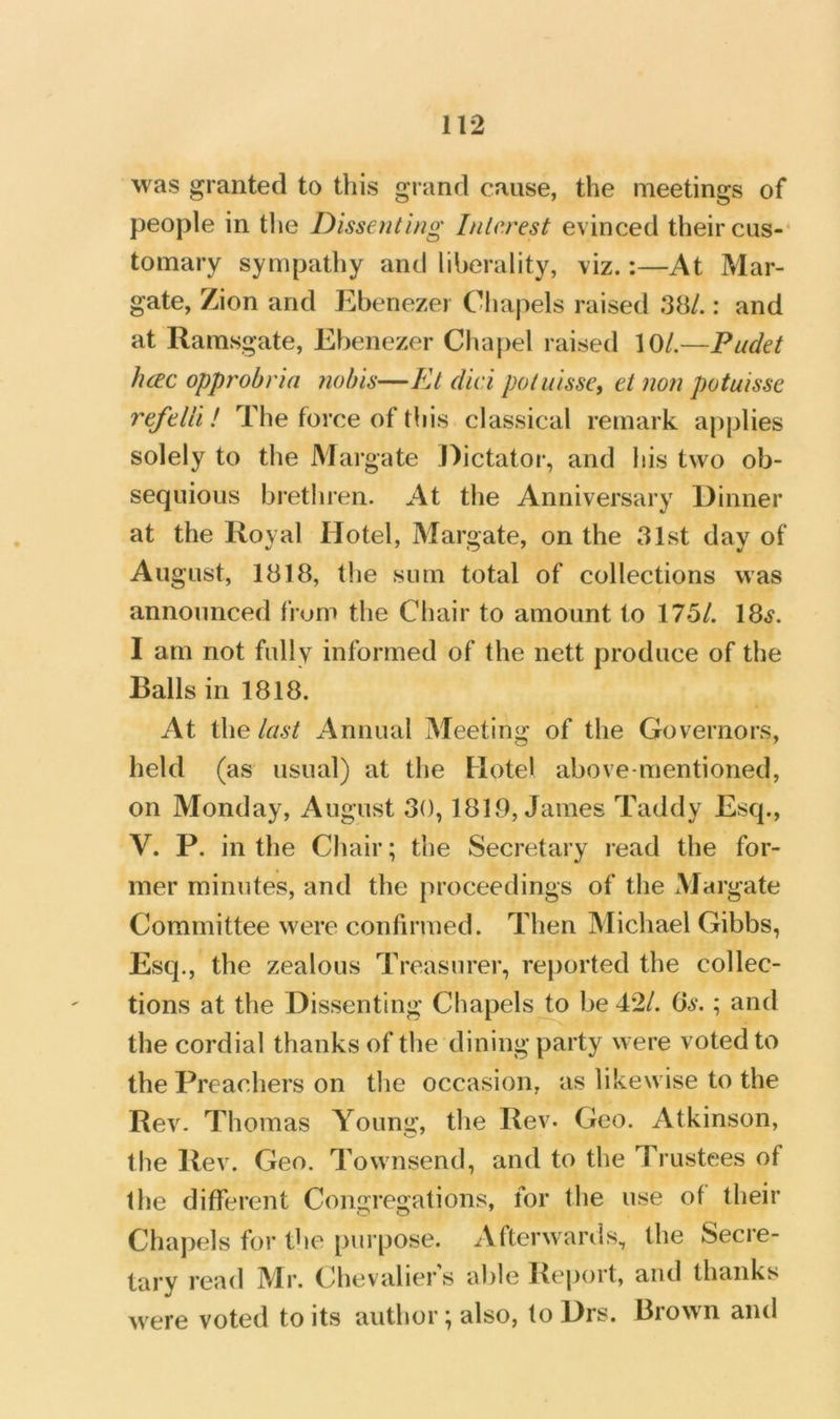was granted to this grand cause, the meetings of people in the Dissenting Interest evinced their cus-‘ tomary sympathy and liberality, viz.:—At Mar- gate, Zion and Ebenezer Chapels raised 38/.: and at Ramsgate, Ebenezer Chapel raised 10/.—Pudet hcEc opprobrin ?iol)is—Kt did potuisse, ei non potuisse refelli! The force of this classical remark applies solely to the Margate Dictator, and his two ob- sequious brethren. At the Anniversary Dinner at the Royal Hotel, Margate, on the 31st day of All gust, 1818, the sum total of collections was announced frum the Chair to amount to 175/. 18.y. I am not fully informed of the nett produce of the Balls in 1818. At the last Annual Meeting of the Governors, held (as usual) at the Hotel above-mentioned, on Monday, August 30,1819, James Taddy Esq., V. P. in the Chair; the Secretary lead the for- mer minutes, and the proceedings of the ^Margate Committee were confirmed. Then Michael Gibbs, Esq., the zealous Treasurer, reported the collec- tions at the Dissenting Chapels Jo be 42/. ; and the cordial thanks of the dining party were voted to the Preachers on the occasion, as likewise to the Rev. Thomas Young, the Rev. Geo. Atkinson, the Rev. Geo. Townsend, and to the Trustees of the different Congregations, for the use of their Chapels for the pui pose. Afterwanls, the Secre- tary read Mr. Chevaliers able Report, and thanks were voted to its author; also, to Drs. Brown and