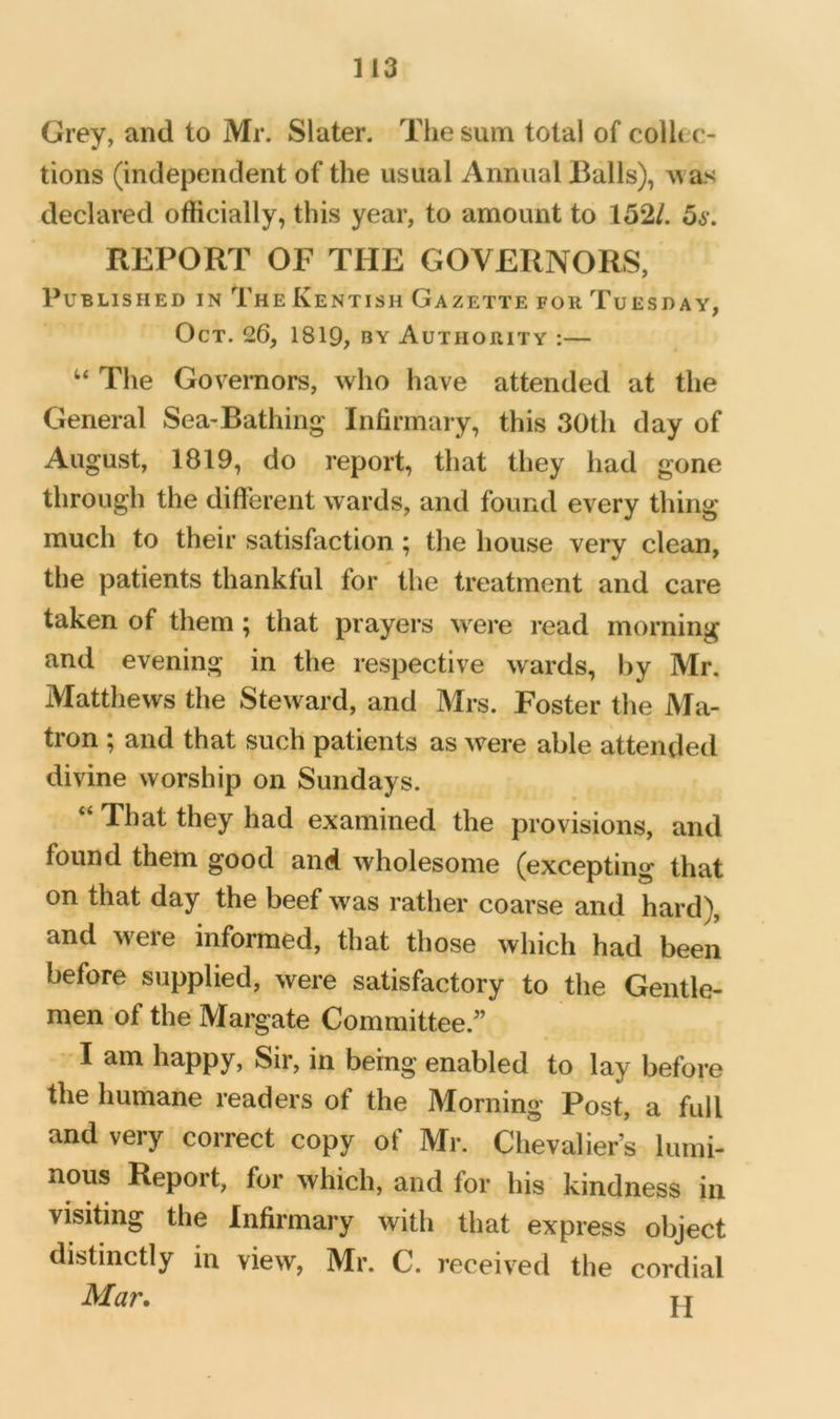 Grey, and to Mr. Slater. The sum total of collec- tions (independent of the usual Annual Balls), Avas declared officially, this year, to amount to 152/. 5s. REPORT OF THE GOVERNORS, Published in The Kentish Gazette for Tuesday, Oct. 26, 1819, by Authority :— ‘‘ The Governors, who have attended at the General Sea-Bathing Infirmary, this 30th day of August, 1819, do report, that they had gone through the different wards, and found every thing much to their satisfaction; the house very clean, the patients thankful for the treatment and care taken of them ; that prayers were read morning and evening in the respective wards, hy Mr. Matthews the Steward, and Mrs. Foster the Ma- tron ; and that such patients as were able attended divine worship on Sundays. “ That they had examined the provisions, and found them good and wholesome (excepting that on that day the beef was rather coarse and hard), and were informed, that those which had been before supplied, were satisfactory to the Gentle- men of the Margate Committee.” I am happy. Sir, in being enabled to lay before the humane readers of the Morning Post, a full and very correct copy of Mr. Chevaliers lumi- nous Report, for which, and for his kindness in visiting the Infirmary with that express object distinctly in view, Mr. C. received the cordial Mar, T4