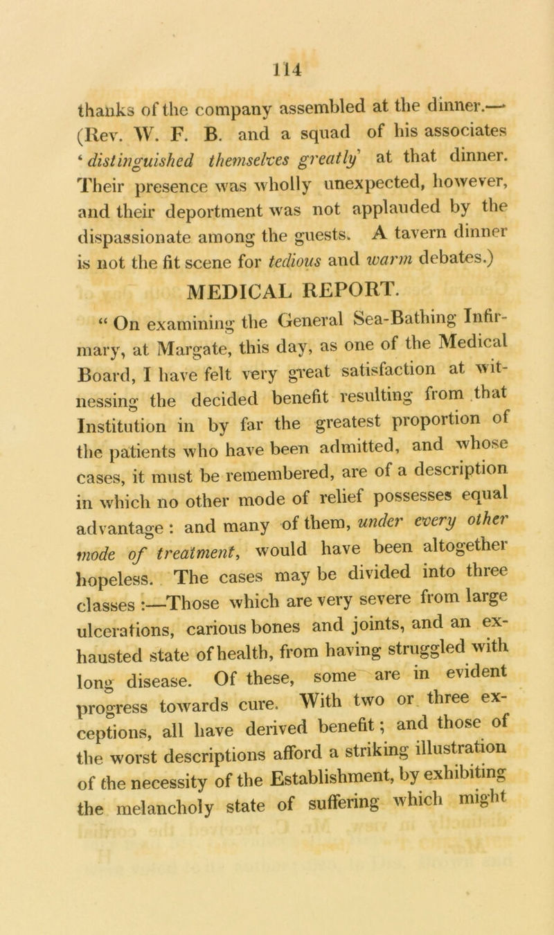 thanks of the company assembled at the dinner.—► (Rev. W. F. B. and a squad of his associates '’distinguished themsehes greatly at that dinner. Their presence was wholly unexpected, however, and their deportment was not applauded by the dispassionate among the guests. A tavern dinner is not the fit scene for tedious and tvarm debates.) MEDICAL REPORT. “ On examining the General Sea-Bathing Infii- mary, at Margate, this day, as one of the Medical Board, I have felt very gveat satisfaction at wit- nessing the decided benefit resulting from that Institution in by far the greatest proportion of the patients who have been admitted, and whose cases, it must be remembered, are of a description in which no other mode of relief possesses equal advantage : and many of them, undo every othei mode of treatment, would have been altogether hopeless. The cases may be divided into three classes -Those which are very severe from large ulcerations, carious bones and joints, and an ex- hausted state of health, from having struggled with long disease. Of these, some^-are in evident progress towards cure. With two or three ex- ceptions, all have derived benefit; and those of the worst descriptions afford a striking illustration of the necessity of the Establishment, by exhibibng the melancholy state of suffering which might