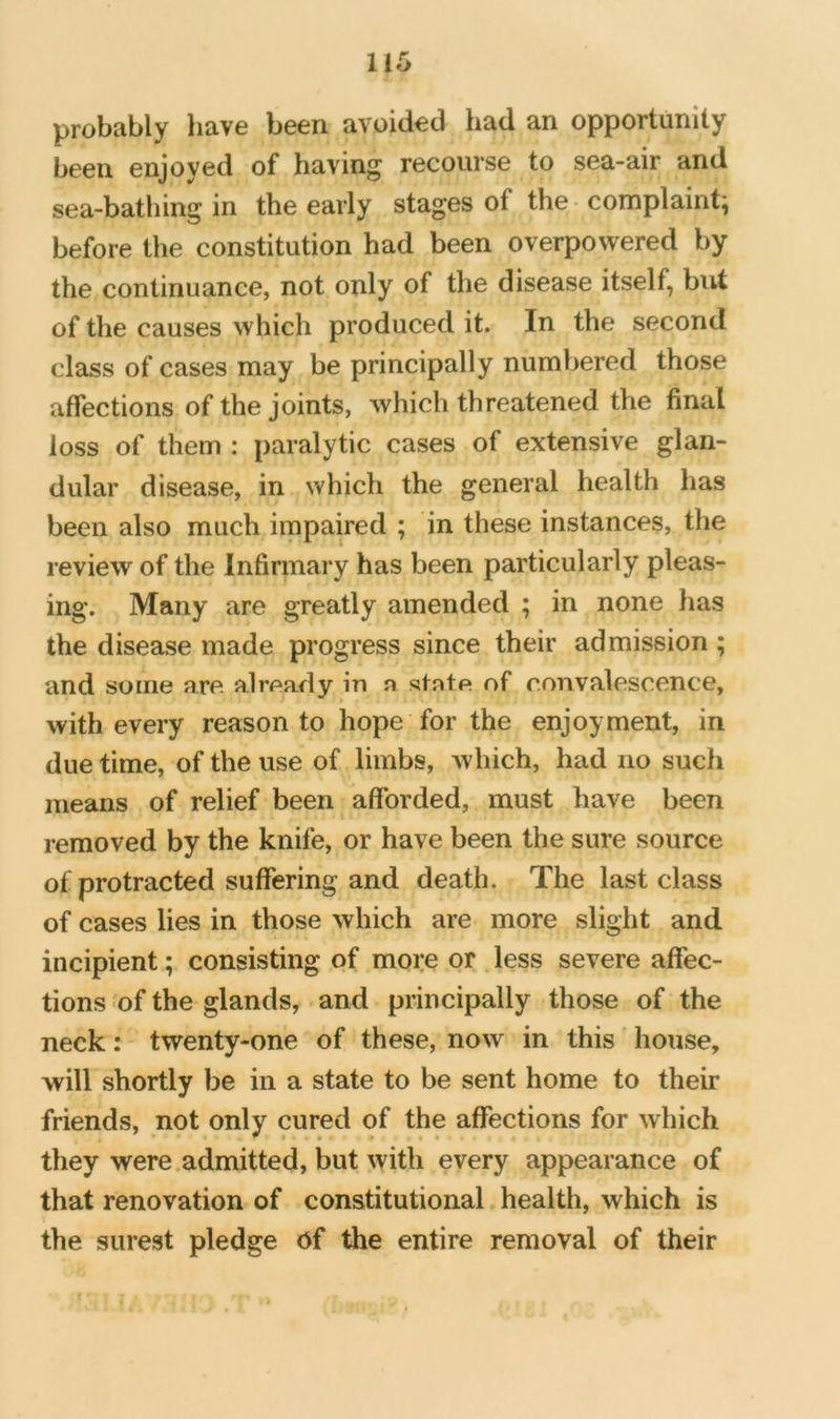 probably have been avoided had an opportunity been enjoyed of having recourse to sea-air and sea-bathing in the early stages of the complaint', before the constitution had been overpowered by the continuance, not only of the disease itself, but of the causes which produced it. In the second class of cases may be principally numbered those affections of the joints, which threatened the final loss of them : paralytic cases of extensive glan- dular disease, in which the general health has been also much impaired ; in these instances, the review of the Infirmary has been particularly pleas- ing. Many are greatly amended ; in none has the disease made progress since their admission ; and some are a.1rea.dy in n state of convalescence, with every reason to hope for the enjoyment, in due time, of the use of limbs, which, had no such means of relief been afforded, must have been removed by the knife, or have been the sure source of protracted suffering and death. The last class of cases lies in those which are more slight and incipient; consisting of more or less severe affec- tions of the glands, and principally those of the neck: twenty-one of these, now in this house, will shortly be in a state to be sent home to their friends, not only cured of the affections for which they were.admitted, but with every appearance of that renovation of constitutional health, which is the surest pledge Of the entire removal of their