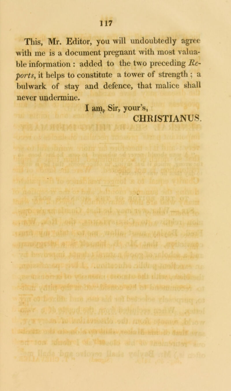 This, Mr. Editor, you will undoubtedly agree with me is a document pregnant with most valua- ble information : added to the two preceding Re- points, it helps to constitute a tower of strength ; a bulwark of stay and defence, that malice shall never undermine. I am, Sir, your’s, CHRISTIANUS. Tr * I a • i • •1 tiro 1 J’AJC ■7