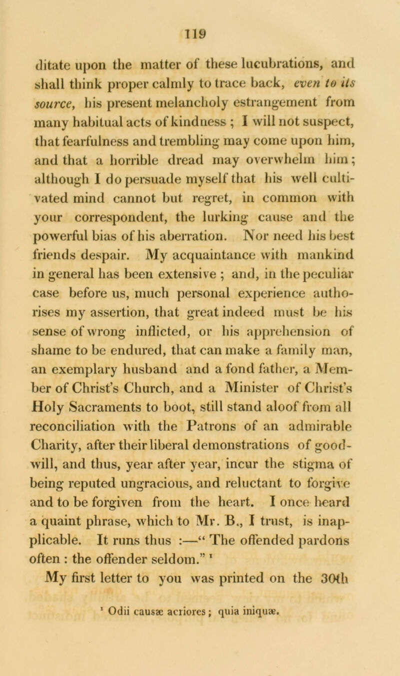 ditate upon the matter of these lucubrations, and shall think proper calmly to trace back, even to Its source, his present melancholy estrangement from many habitual acts of kindness ; I will not suspect, that fearfulness and trembling may come upon him, and that a horrible dread may overwhelm him; although I do{>ersuade myself that his well culti- vated mind cannot but regret, in common with your correspondent, the lurking cause and the powerful bias of his aberration. Nor need his best friends despair. My acquaintance with mankind in general has been extensive ; and, in the peculiar case before us, much personal experience autho- rises my assertion, that great indeed must be liLs sense of wrong inflicted, or his apprehension of shame to be endured, that can make a family man, an exemplary husband and a fond father, a Mem- ber of Christ’s Church, and a Minister of Christ’s Holy Sacraments to boot, still stand aloof from all reconciliation with the Patrons of an admirable Charity, after their liberal demonstrations of good- will, and thus, year after year, incur the stigma of being reputed ungracious, and reluctant to forgi^:e and to be forgiven from the heart. I once lieard a quaint phrase, which to Mr. B., I trust, is inap- plicable. It runs thus :—“ The offended pardons often : the offender seldom.” * My first letter to you was printed on the 30th ’ Odii causae aciiores ; quia iniquae.