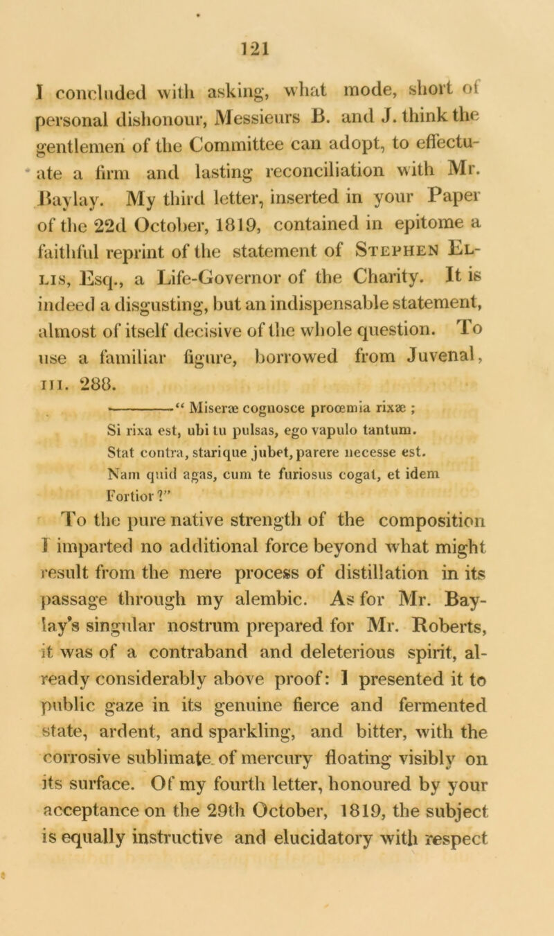 I concluded with asking, what mode, short of personal dishonour. Messieurs B. and J. think the gentlemen of the Committee can adopt, to effectu- *ate a firm and lasting reconciliation with Mr. Jhiylay. My third letter, inserted in your Paper of the 22d October, 1819, contained in epitome a faithful reprint of the statement of Stephen Bl- Lis, Esq., a Life-Governor of the Charity. It is indeed a disgusting, but an indispensable statement, almost of itself decisive of the whole question. To use a familiar figure, borrowed from Juvenal, III. 288. ■ “ Miseraj cognosce procemla rixae ; Si rixa est, ubi lu pulsas, ego vapulo tantum. Stat contra, starique jubet,parere iiecesse est. Nam qnid agas, cum te furiosus cogat, et idem Fortior ' To the pure native strength of the composition 1 imparted no additional force beyond what might result from the mere process of distillation in its passage through my alembic. As for Mr. Bay- lay’s singular nostrum prepared for Mr, Roberts, it was of a contraband and deleterious spirit, al- ready considerably above proof: 1 presented it to public gaze in its genuine fierce and fermented state, ardent, and sparkling, and bitter, with the corrosive sublimate, of mercury floating visibly on its surface. Of my fourth letter, honoured by your acceptance on the 29th October, 1819, the subject is equally instructive and elucidatory with respect
