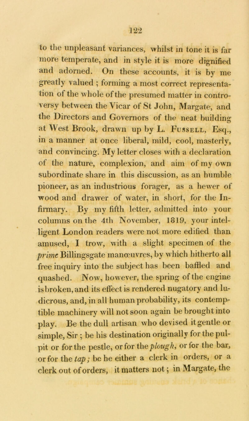 to the unpleasant variances, ^vhilst in tone it is far more temperate, and in style it is more dignified and adorned. On these accounts, it is by me greatly valued ; forming a most correct representa- tion of the whole of the presumed matter in contro- versy between the Vicar of St John, Margate, and the Directors and Governors of the neat buildino; at West Brook, drawn up by L. Fussell, Esq., in a manner at once liberal, mild, cool, masterly, and convincing. My letter closes with a declaration of the nature, complexion, and aim of my own subordinate share in this discussion, as an humble pioneer, as an industrious forager, as a hewer of wood and drawer of water, in short, for the In- firmary. By my fifth letter, admitted into your columns on the 4th November, 1819, your intel- ligent London readers were not more edified than amused, I trow, with a slight specimen of the prime Billingsgate manoeuvres, by w hich hitherto all free inquiry into the subject has been baffled and quashed. Now, how ever, the spring of the engine isbroken,and its effect is rendered nugatory and lu- dicrous, and, in all human probability, its contemp- tible machinery w'ill not soon again be brought into play. Be the dull artisan who devised it gentle or simple, Sir ; be his destination originally for the pul- pit or for the pestle, or for the plough^ or for the bar, or for the tap; be he either a clerk in orders, or a clerk out of orders, it matters not; in Margate, the