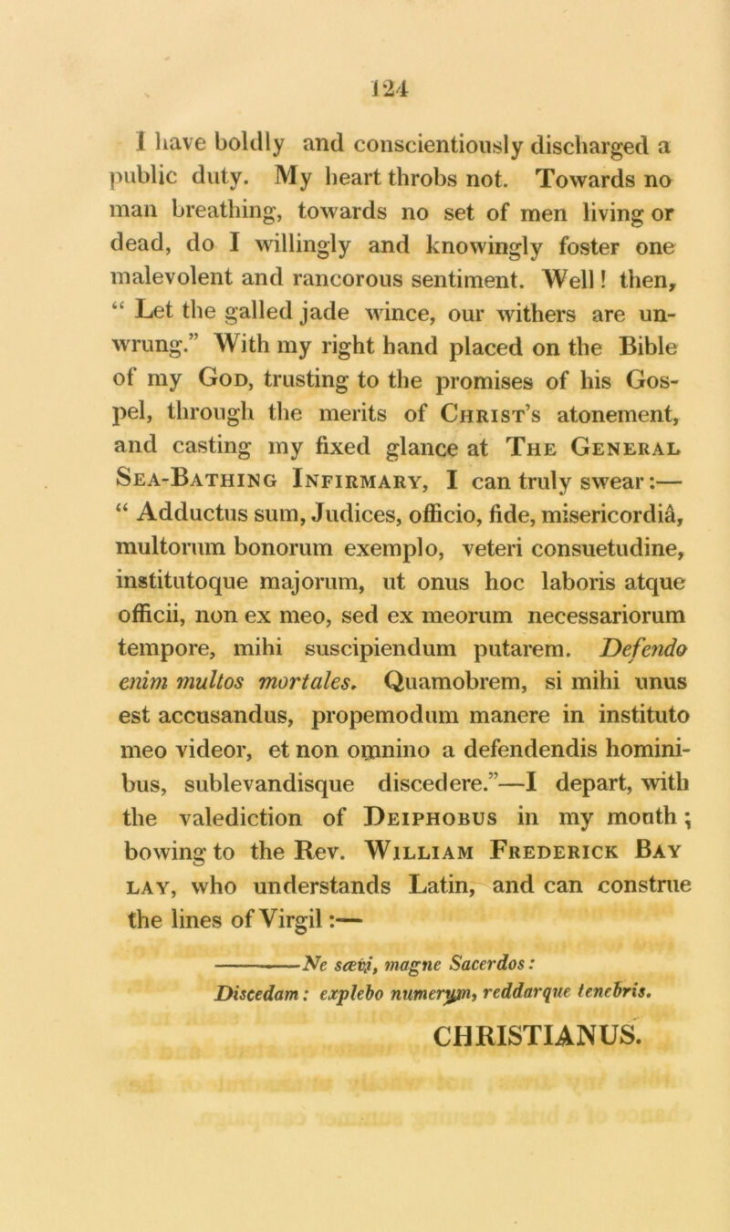 1 have boldly and conscientiously discharged a public duty. My heart throbs not. Towards no man breathing, towards no set of men living or dead, do I willingly and knowingly foster one malevolent and rancorous sentiment. Well! then, “ Let the galled jade wince, our withers are un- wrung.” With my right hand placed on the Bible of my God, trusting to the promises of his Gos- pel, through the merits of Christ’s atonement, and casting my fixed glance at The General Sea-Bathing Infirmary, I can truly swear:— “ Adductus sum, Judices, officio, fide, misericordia, multorum bonorum exemplo, veteri consuetudine, institutoque majorum, ut onus hoc laboris atque officii, non ex meo, sed ex meorum necessariorum tempore, mihi suscipiendum putarem. Defendo enim rnultos mortales, Quamobrem, si mihi unus est accusandus, propemodum manere in instituto meo videor, et non ornnino a defendendis homini- bus, sublevandisque disced ere.”—I depart, with the valediction of Deiphobus in my month; bowing to the Rev. William Frederick Bay LAY, who understands Latin;^and can construe the lines of Virgil:— —Ne seevi, magne Sacerdos: Diseedam: expleho numer^, reddarque tenehris. CHRISTIANUS.