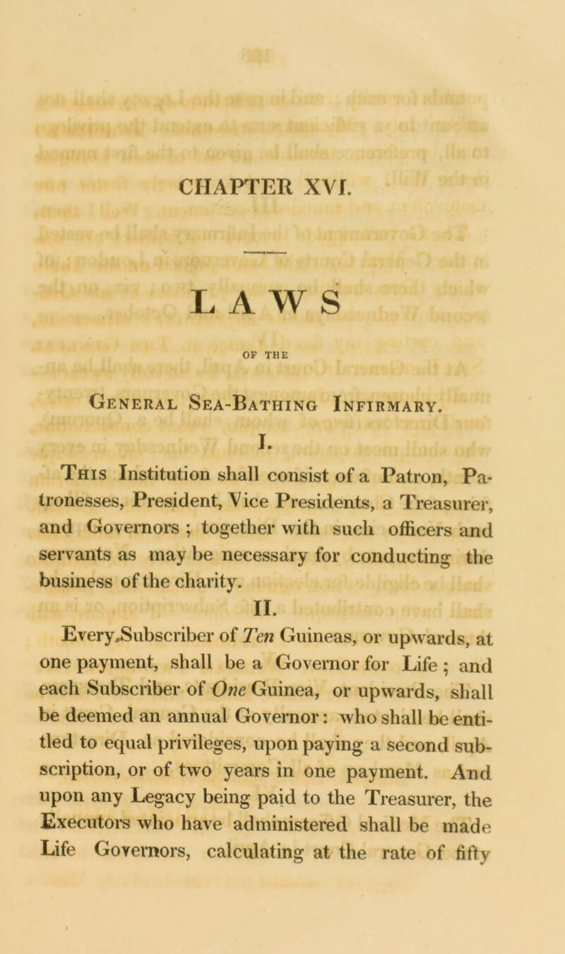 CHAFl’ER XVI. LAWS OF THE General Sea-Bathing Infirmary. J. This Institution shall consist of a Patron, Pa- tronesses, President, Vice Presidents, a Treasurer, and Governors ; together with such officers and servants as may be necessary for conducting the business of the charity. II. Every^ubscriber of Ten Guineas, or upwards, at one payment, shall be a Governor for Life; and each Subscriber of One Guinea, or upwards, shall be deemed an annual Governor: who shall be enti- tled to equal privileges, upon paying a second sub- scription, or of two years in one payment. And upon any Legacy being paid to the Treasurer, the Executors who have administered shall be made Life Governors, calculating at the rate of fifty