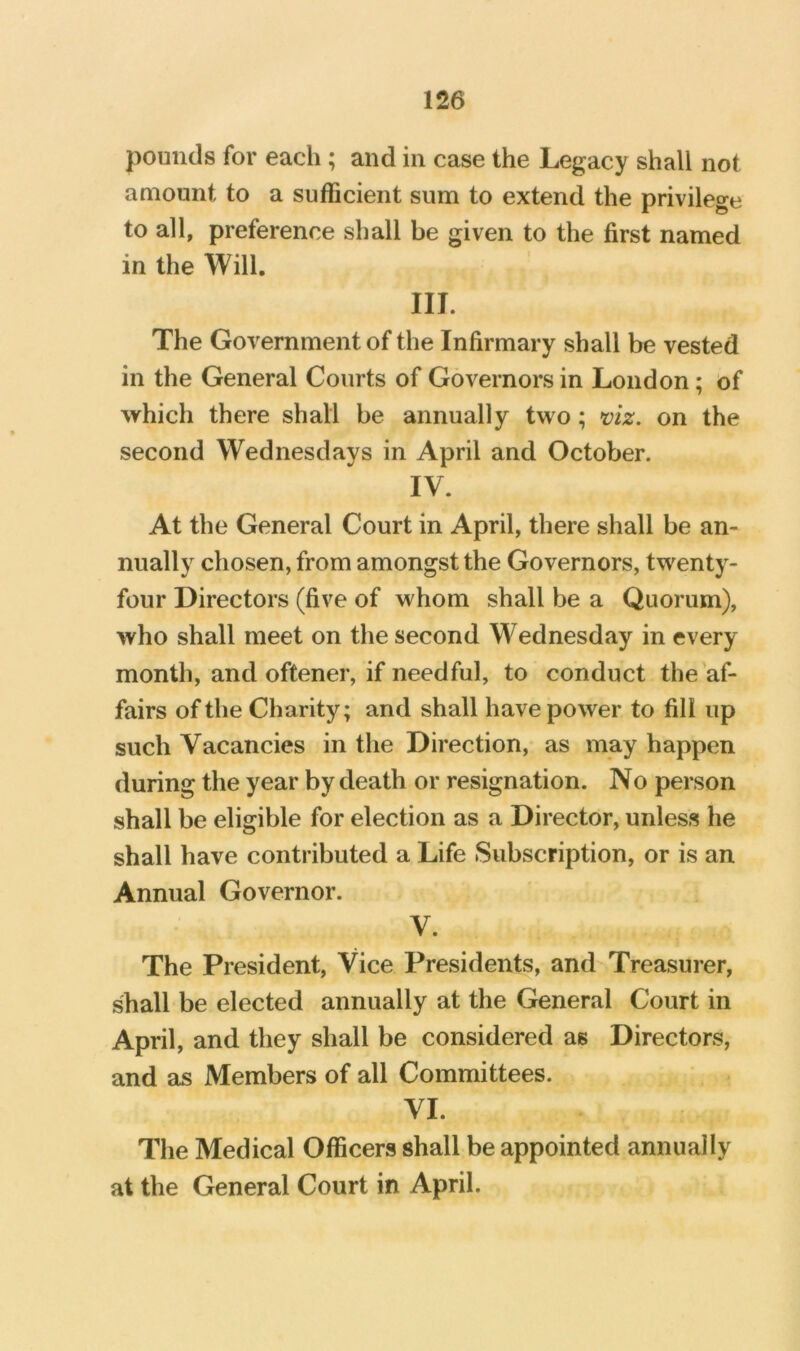 pounds for each ; and in case the Legacy shall not amount to a sufficient sum to extend the privilege to all, preference shall be given to the first named in the Will. III. The Government of the Infirmary shall be vested in the General Courts of Governors in London; of which there shall be annually two; *oiz. on the second Wednesdays in April and October. IV. At the General Court in April, there shall be an- nually chosen, from amongst the Governors, twenty- four Directors (five of whom shall be a Quorum), who shall meet on the second Wednesday in every month, and oftener, if needful, to conduct the af- fairs of the Charity; and shall have power to fill up such Vacancies in the Direction, as may happen during the year by death or resignation. No person shall be eligible for election as a Director, unless he shall have contributed a Life Subscription, or is an Annual Governor. V. The President, Vice Presidents, and Treasurer, shall be elected annually at the General Court in April, and they shall be considered as Directors, and as Members of all Committees. VI. The Medical Officers shall be appointed annually at the General Court in April.