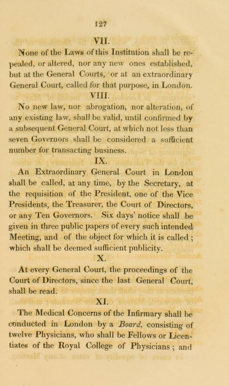 !27 VII. None of the Laws of this Institution shall be re- pealed, or altered, nor any new ones establislied, but at the General Courts, or at an extraordinary General Court, called for that purpose, in London. VIII. No new law, nor abrogation, nor alteration, of any existing law, shall be valid, until confirmed by a subsequent General Court, at which not less than seven Governors shall be considered a sufficient number for transacting business. IX. An Extraordinary General Court in London shall be called,’ at any time, by the Secretary, at the requisition of the President, one of the Vice Presidents, the Treasurer, the Court of Directors, or any Ten Governors. Six days’ notice shall be given in three public papers of every such intended- Meeting, and of the object for which it is called ; which shall be deemed sufficient publicity. X. At every General Court, the proceedings of the Court of Directors, since the last General Court, shall be read. XL The Medical Concerns of the Infirmary shall be conducted in London by a Board, consisting of twelve Physicians, who shall be Fellows or Licen- tiates of the Royal College of Physicians; and