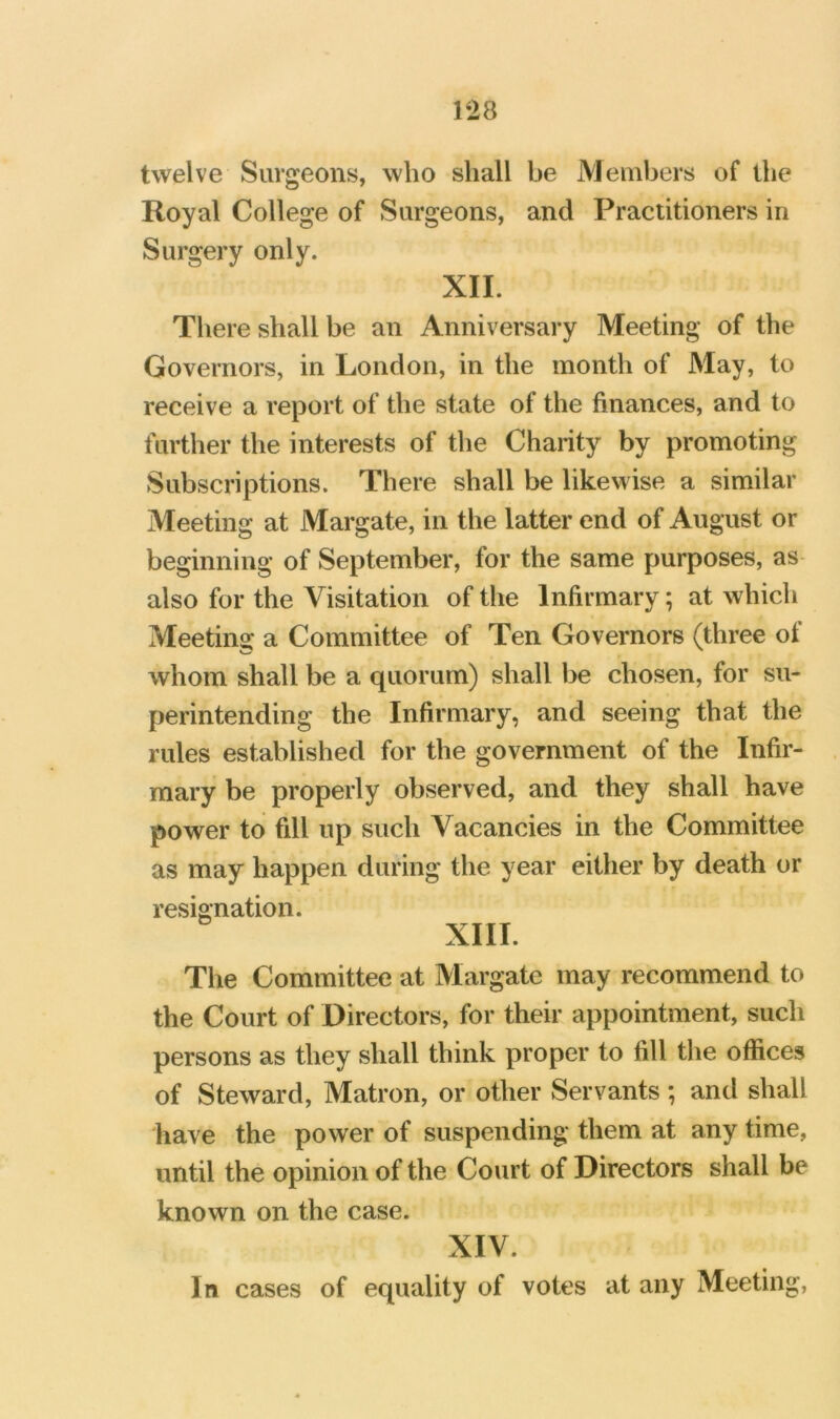 twelve Surgeons, who shall be jVJembers of the Royal College of Surgeons, and Practitioners in Surgery only. XII. There shall be an Anniversary Meeting of the Governors, in London, in the month of May, to receive a report of the state of the finances, and to further the interests of the Charity by promoting Subscriptions. There shall be likewise a similar Meeting at Margate, in the latter end of August or beginning of September, for the same purposes, as also for the Visitation of the Infirmary; at which Meeting a Committee of Ten Governors (three of whom shall be a quorum) shall be chosen, for su- perintending the Infirmary, and seeing that the rules established for the government of the Infir- mary be properly observed, and they shall have power to fill up such Vacancies in the Committee as may happen during the year either by death or resignation. XIII. The Committee at Margate may recommend to the Court of Directors, for their appointment, such persons as they shall think proper to fill the offices of Steward, Matron, or other Servants ; and shall have the power of suspending them at any time, until the opinion of the Court of Directors shall be known on the case. XIV. In cases of equality of votes at any Meeting,
