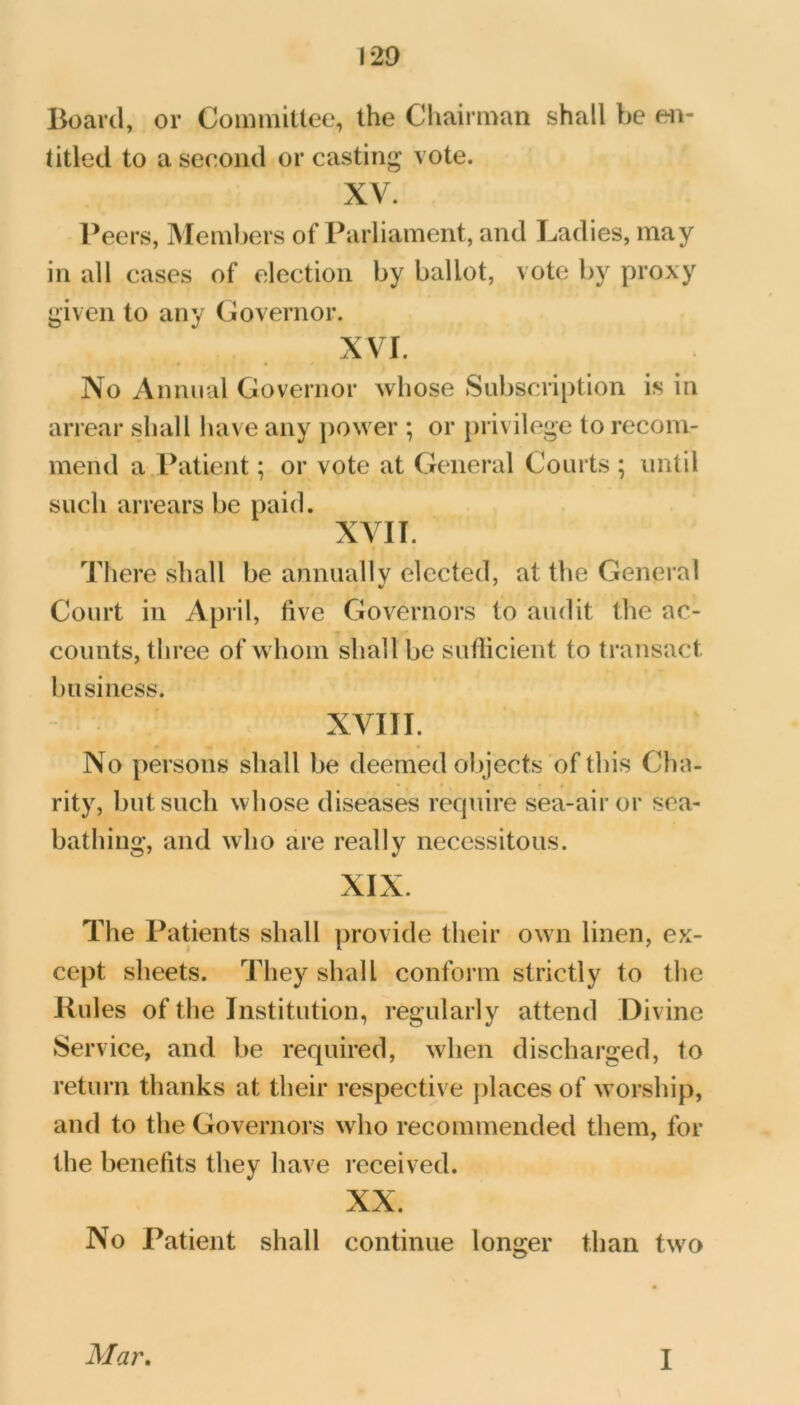 Board, or CoiiiiniUee, the Chairman shall be eii- titled to a second or casting vote. XV. Peers, Members of Parliament, and Ladies, may in all cases of election by ballot, vote by proxy given to any Governor. XVI. No Annual Governor whose Subscription is in arrear shall have any power ; or privilege to recom- mend a Patient; or vote at General Courts ; until such arrears be paid. XVIT. There shall be annually elected, at the General Court in April, five Governors to audit the ac- counts, three of whom shall be sufficient to transact business. XVIII. No persons shall be deemed objects of this Cha- rity, but such whose diseases require sea-air or sea- bathing, and who are really necessitous. XIX. The Patients shall provide their own linen, ex- cept sheets. They shall conform strictly to the Rules of the Institution, regularly attend Divine Service, and be required, when discharged, to return thanks at their respective ])laces of worship, and to the Governors who recommended them, for the benefits they have received. XX. No Patient shall continue longer than two Mar, I