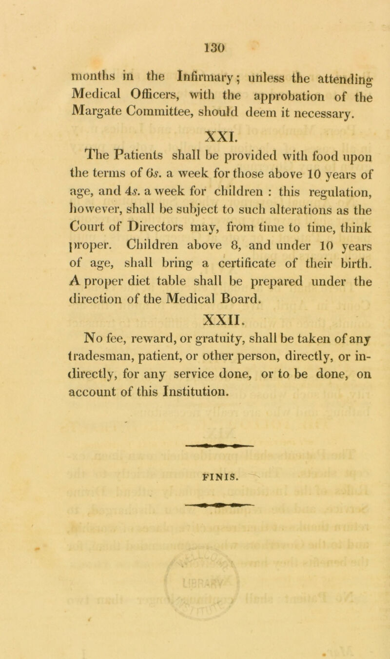 months in the Infirmary; unless the attending Medical Officers, with the approbation of the Margate Committee, should deem it necessary. XXL The Patients shall be provided with food upon the terms of 0^. a week for those above 10 years of age, and 4^. a week for children : this regulation, however, shall be subject to such alterations as the Court of Directors may, from time to time, think proper. Children above 8, and under 10 years of age, shall bring a certificate of their birth. A proper diet table shall be prepared under the direction of the Medical Board. XXII. No fee, reward, or gratuity, shall be taken of any tradesman, patient, or other person, directly, or in- directly, for any service done, or to be done, on account of this Institution. FINIS.