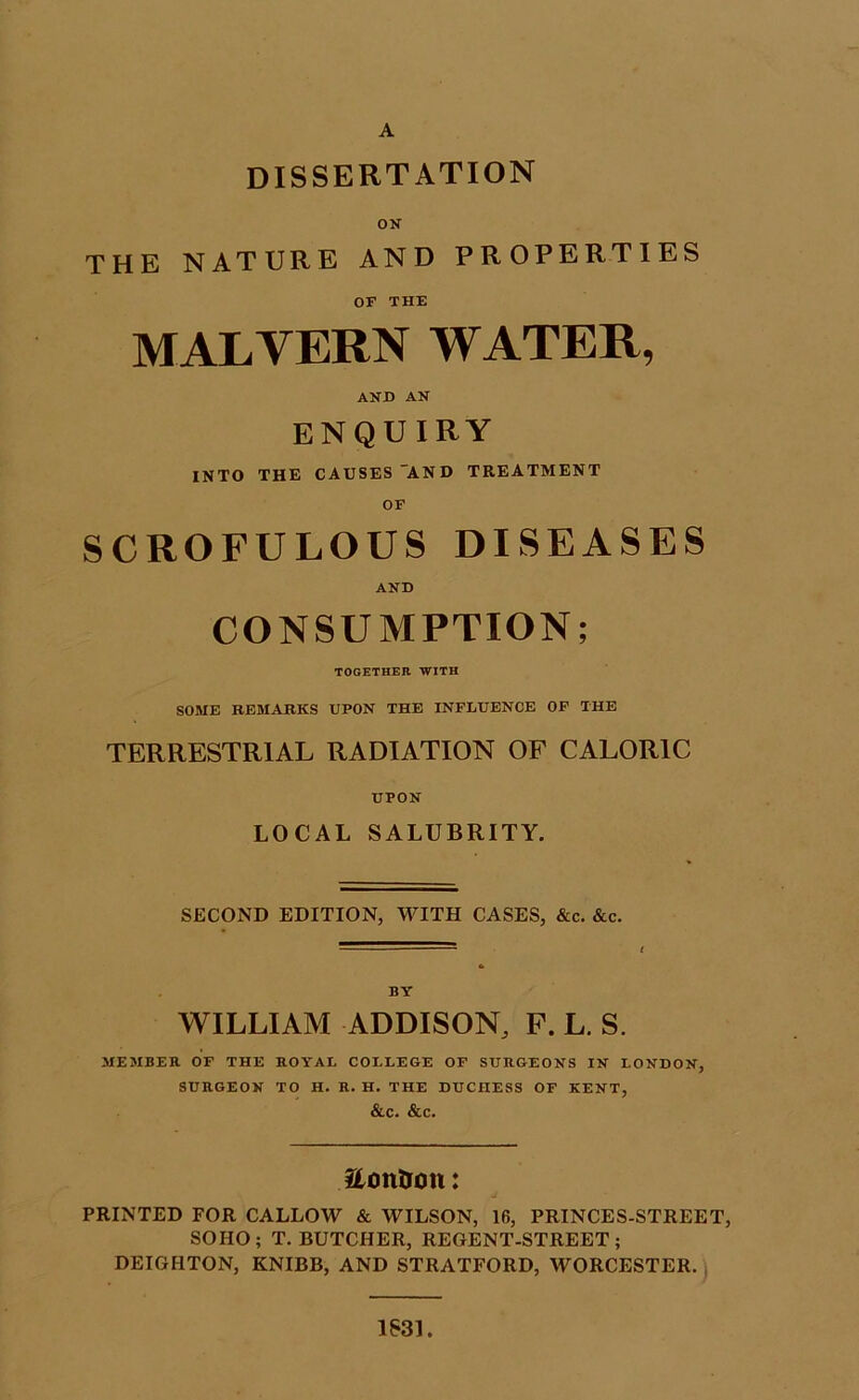 DISSERTATION ON THE NATURE AND PROPERTIES OF THE MALVERN WATER, AND AN enquiry INTO THE CAUSES AND TREATMENT OF SCROFULOUS DISEASES AND CONSUMPTION; TOGETHER WITH SOME REMARKS UPON THE INFLUENCE OF THE TERRESTRIAL RADIATION OF CALORIC UPON LOCAL SALUBRITY. SECOND EDITION, WITH CASES, &c. &c. BY WILLIAM ADDISON, F. L. S. MEMBER OF THE ROYAL COLLEGE OF SURGEONS IN LONDON, SURGEON TO H. R. H. THE DUCHESS OF KENT, &C. &C. Stontron: PRINTED FOR CALLOW & WILSON, 16, PRINCES-STREET, SOIIO; T. BUTCHER, REGENT-STREET; DEIGHTON, KNIBB, AND STRATFORD, WORCESTER. 1S31.