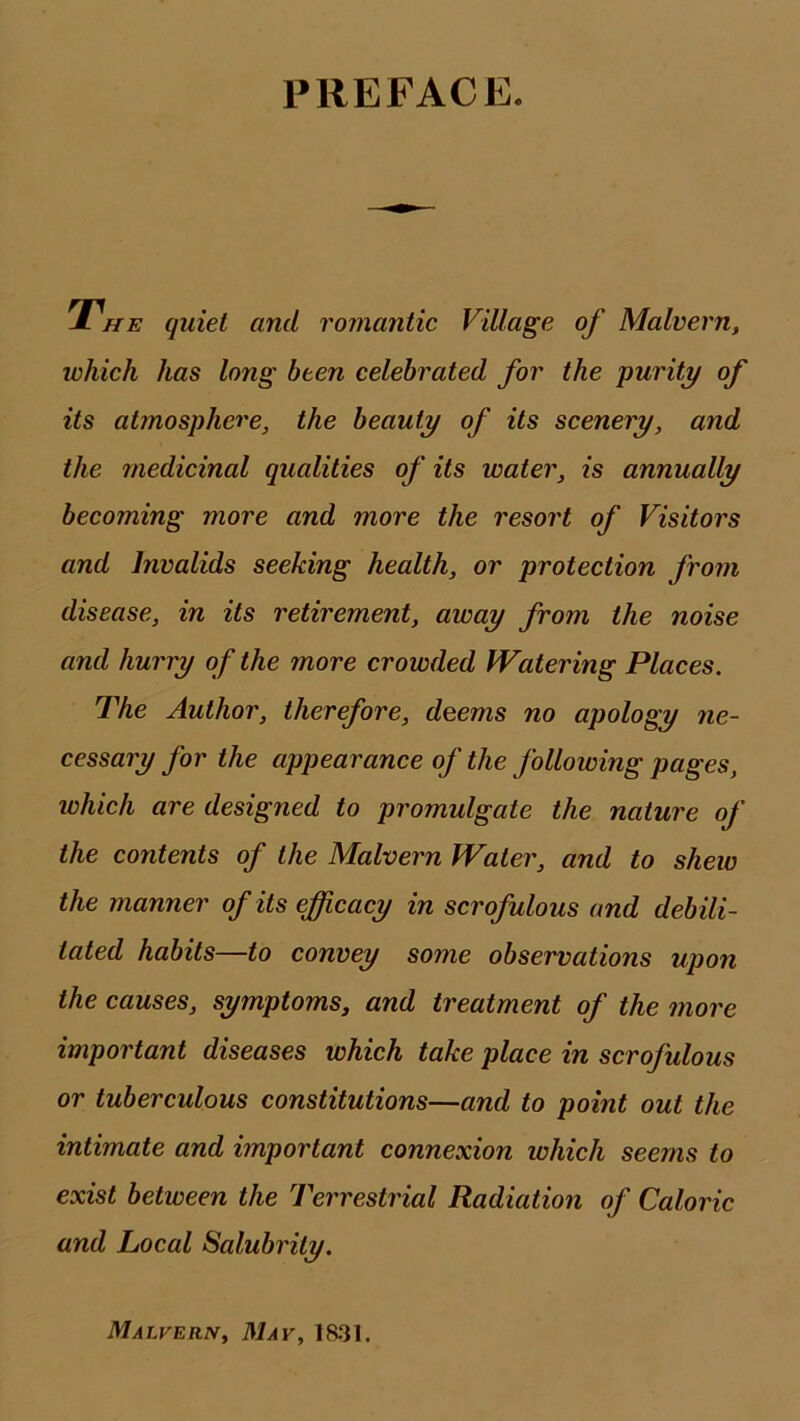 PREFACE. / HE quiet and romantic Village of Malvern, which has long been celebrated for the purity of its atmosphere, the beauty of its scenery, and the medicinal qualities of its water, is annually becoming more and more the resort of Visitors and Invalids seeking health, or protection from disease, in its retirement, away from the noise and hurry of the more crowded Watering Places. The Author, therefore, deems no apology ne- cessary for the appearance of the folloiving pages, which are designed to promulgate the nature of the contents of the Malvern Water, and to shew the manner of its efficacy in scrofulous and debili- tated habits—to convey some observations upon the causes, symptoms, and treatment of the more important diseases which take place in scrofulous or tuberculous constitutions—and to point out the intimate and important connexion which seems to exist between the Terrestrial Radiation of Caloric and Local Salubrity. Malvern, May, 1831.