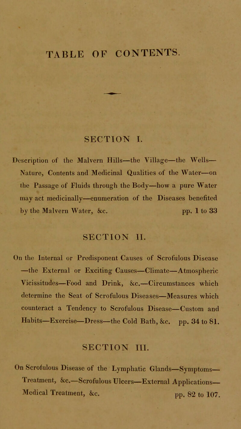 TABLE OF CONTENTS. SECTION I. Description of the Malvern Hills—the Village—the Wells— Nature, Contents and Medicinal Qualities of the Water—on the Passage of Fluids through the Body—how a pure Water may act medicinally—enumeration of the Diseases benefited by the Malvern Water, &c. pp. 1 to 33 SECTION II. On the Internal or Predisponent Causes of Scrofulous Disease —the External or Exciting Causes—Climate—Atmospheric Vicissitudes—Food and Drink, &c.—Circumstances which determine the Seat of Scrofulous Diseases—Measures which counteract a Tendency to Scrofulous Disease—Custom and Habits—Exercise—Dress—the Cold Bath, &c. pp. 34 to 81. SECTION III. On Scrofulous Disease of the Lymphatic Glands—Symptoms— Treatment, &c.—Scrofulous Ulcers—External Applications— Medical Treatment, &c. pp. 82 to 107.