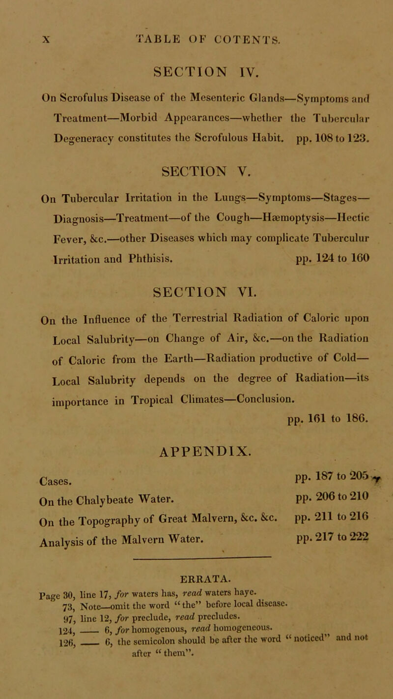 SECTION IV. On Scrofulus Disease of the Mesenteric Glands—Symptoms and Treatment—Morbid Appearances—whether the Tubercular Degeneracy constitutes the Scrofulous Habit, pp. 108 to 123. SECTION V. On Tubercular Irritation in the Lungs—Symptoms—Stages— Diagnosis—Treatment—of the Cough—Haemoptysis—Hectic Fever, &c.—other Diseases which may complicate Tuberculur Irritation and Phthisis. pp. 124 to 160 SECTION VI. On the Influence of the Terrestrial Radiation of Caloric upon Local Salubrity—on Change of Air, &c.—on the Radiation of Caloric from the Earth—Radiation productive of Cold— Local Salubrity depends on the degree of Radiation—its importance in Tropical Climates Conclusion. pp. 161 to 186. appendix. Cases. On the Chalybeate Water. On the Topography of Great Malvern, &c. &c. Analysis of the Malvern Water. pp. 187 to 205 y pp. 206 to 210 pp. 211 to 216 pp. 217 to 222 ERRATA. Page 30, line 17, for waters has, read waters haye. 73, Note omit the word “ the” before local disease. 97, line 12, for preclude, read precludes. 124, 6, for homogenous, read homogeneous. j2f>, 0, the semicolon should be after the word “ noticed and not after “ them”.