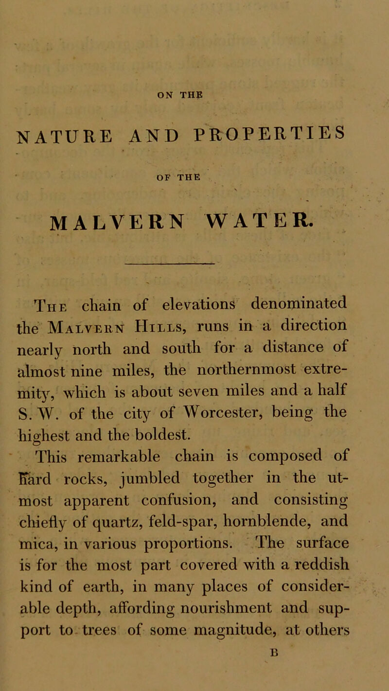 NATURE AND PROPERTIES OF THE MALVERN WATER. The chain of elevations denominated the Malvern Hills, runs in a direction nearly north and south for a distance of almost nine miles, the northernmost extre- mhy, which is about seven miles and a half S. W. of the city of Worcester, being the highest and the boldest. This remarkable chain is composed of hard rocks, jumbled together in the ut- most apparent confusion, and consisting chiefly of quartz, feld-spar, hornblende, and mica, in various proportions. The surface is for the most part covered with a reddish kind of earth, in many places of consider- able depth, affording nourishment and sup- port to trees of some magnitude, at others B