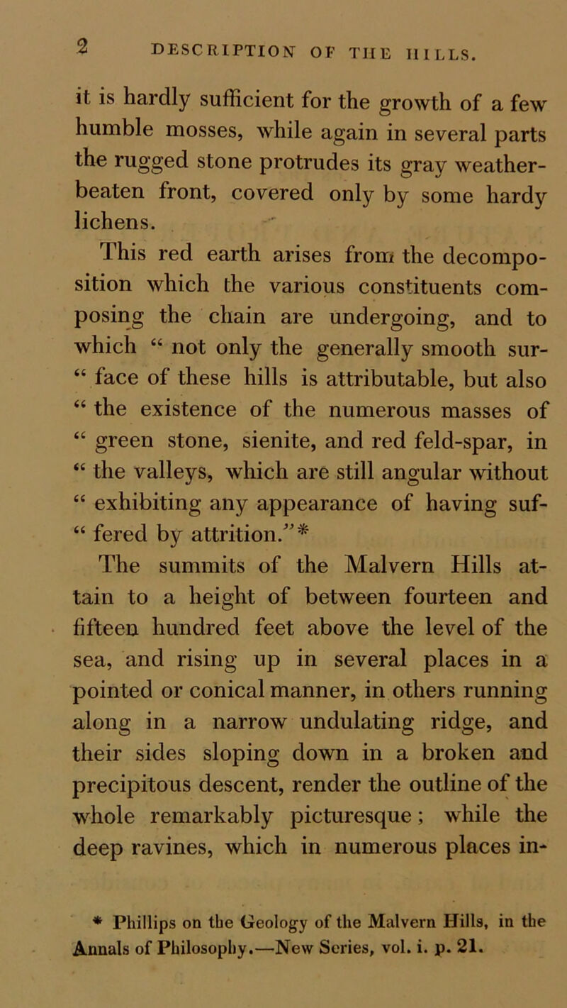 DESCRIPTION OF THE HILLS. it is hardly sufficient for the growth of a few humble mosses, while again in several parts the rugged stone protrudes its gray weather- beaten front, covered only by some hardy lichens. This red earth arises from the decompo- sition which the various constituents com- posing the chain are undergoing, and to which 44 not only the generally smooth sur- “ face of these hills is attributable, but also 44 the existence of the numerous masses of 44 green stone, sienite, and red feld-spar, in 44 the valleys, which are still angular without 44 exhibiting any appearance of having suf- 44 fered by attrition/'* The summits of the Malvern Hills at- tain to a height of between fourteen and fifteen hundred feet above the level of the sea, and rising up in several places in a pointed or conical manner, in others running along in a narrow undulating ridge, and their sides sloping down in a broken and precipitous descent, render the outline of the whole remarkably picturesque; while the deep ravines, which in numerous places in- * Phillips on the Geology of the Malvern Hills, in the Annals of Philosophy.—New Series, vol. i. p. 21.