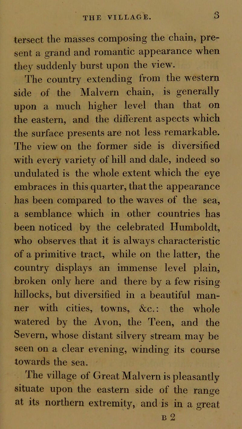 tersect the masses composing the chain, pre- sent a grand and romantic appearance when they suddenly burst upon the view. The country extending from the western side of the Malvern chain, is generally upon a much higher level than that on the eastern, and the different aspects which the surface presents are not less remarkable. The view on the former side is diversified with every variety of hill and dale, indeed so undulated is the whole extent which the eye embraces in this quarter, that the appearance has been compared to the waves of the sea, a semblance which in other countries has been noticed by the celebrated Humboldt, who observes that it is always characteristic of a primitive tract, while on the latter, the country displays an immense level plain, broken only here and there by a few rising hillocks, but diversified in a beautiful man- ner with cities, towns, &c.: the whole watered by the Avon, the Teen, and the Severn, whose distant silvery stream may be seen on a clear evening, winding its course towards the sea. The village of Great Malvern is pleasantly situate upon the eastern side of the range at its northern extremity, and is in a great b 2