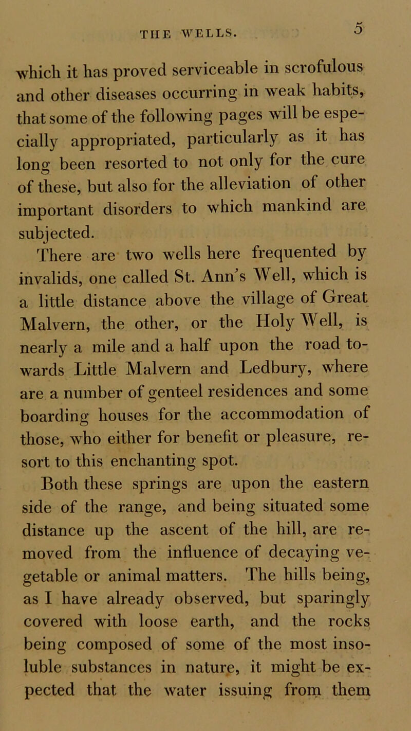 TIIE WELLS. o which it has proved serviceable in scrofulous and other diseases occurring in weak habits, that some of the following pages will be espe- cially appropriated, particularly as it has long been resorted to not only for the cure of these, but also for the alleviation of other important disorders to which mankind are subjected. There are two wells here frequented by invalids, one called St. Ann s Well, which is a little distance above the village of Great Malvern, the other, or the Holy Well, is nearly a mile and a half upon the road to- wards Little Malvern and Ledbury, where are a number of genteel residences and some boarding houses for the accommodation of those, who either for benefit or pleasure, re- sort to this enchanting spot. Both these springs are upon the eastern side of the range, and being situated some distance up the ascent of the hill, are re- moved from the influence of decaying ve- getable or animal matters. The hills being, as I have already observed, but sparingly covered with loose earth, and the rocks being composed of some of the most inso- luble substances in nature, it might be ex- pected that the water issuing from them