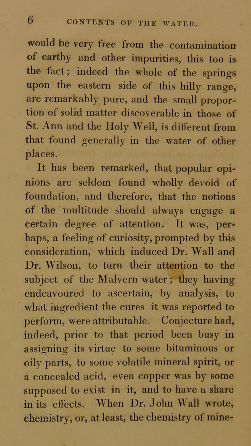 would be very free from the contamination of earthy and other impurities, this too is the fact; indeed the whole of the springs upon the eastern side of this hilly range, are remarkably pure, and the small propor- tion of solid matter discoverable in those of St. Ann and the Holy Well, is different from that found generally in the water of other places. It has been remarked, that popular opi- nions are seldom found wholly devoid of foundation, and therefore, that the notions of the multitude should always engage a certain degree of attention. It was, per- haps, a feeling of curiosity, prompted by this consideration, which induced Dr. Wall and Dr. Wilson, to turn their attention to the subject of the Malvern water; they having endeavoured to ascertain, by analysis, to what ingredient the cures it was reported to perform, were attributable. Conjecture had, indeed, prior to that period been busy in assigning its virtue to some bituminous or oily parts, to some volatile mineral spirit, or a concealed acid, even copper was by some supposed to exist in it, and to have a share in its effects. When Dr. John Wall wrote, chemistrjr, or, at least, the chemistry of mine-