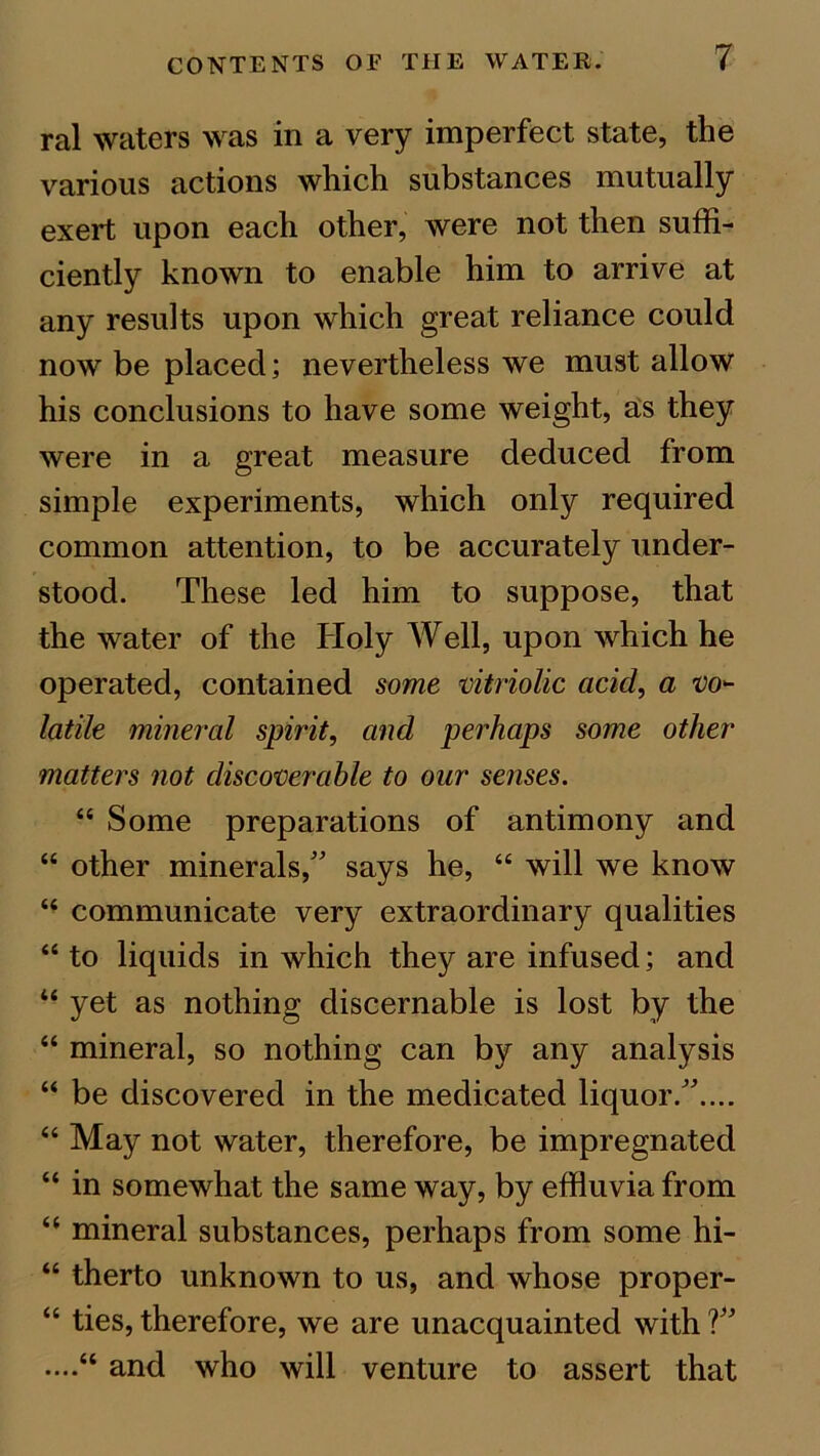 ral waters was in a very imperfect state, the various actions which substances mutually exert upon each other, were not then suffi- ciently known to enable him to arrive at any results upon which great reliance could now be placed; nevertheless we must allow his conclusions to have some weight, as they were in a great measure deduced from simple experiments, which only required common attention, to be accurately under- stood. These led him to suppose, that the water of the Holy Well, upon which he operated, contained some vitriolic acid, a vo- latile mineral spirit, and perhaps some other matters not discoverable to our senses. “ Some preparations of antimony and “ other minerals/' says he, “ will we know “ communicate very extraordinary qualities “ to liquids in which they are infused; and “ yet as nothing discernable is lost by the “ mineral, so nothing can by any analysis “ be discovered in the medicated liquor..... “ May not water, therefore, be impregnated “ in somewhat the same way, by effluvia from “ mineral substances, perhaps from some hi- “ therto unknown to us, and whose proper- “ ties, therefore, we are unacquainted with ? ....“ and who will venture to assert that