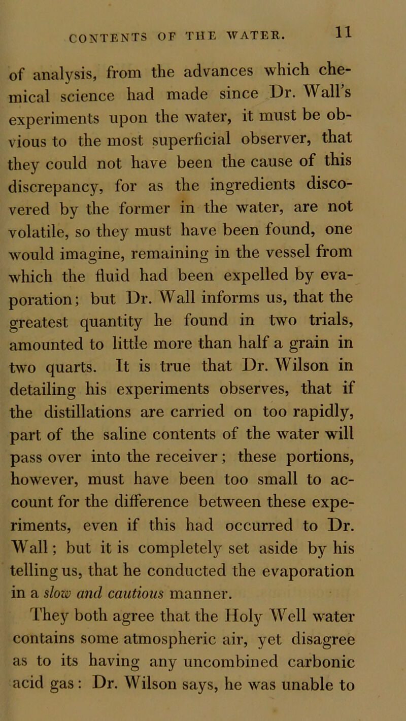 of analysis, from the advances which che- mical science had made since Di. Wall s experiments upon the water, it must be ob- vious to the most superficial observer, that they could not have been the cause of this discrepancy, for as the ingredients disco- vered by the former in the water, are not volatile, so they must have been found, one would imagine, remaining in the vessel from which the fluid had been expelled by eva- poration; but Dr. Wall informs us, that the greatest quantity he found in two trials, amounted to little more than half a grain in two quarts. It is true that Dr. Wilson in detailing his experiments observes, that if the distillations are carried on too rapidly, part of the saline contents of the water will pass over into the receiver ; these portions, however, must have been too small to ac- count for the difference between these expe- riments, even if this had occurred to Dr. Wall; but it is completely set aside by his telling us, that he conducted the evaporation in a slow and cautious manner. They both agree that the Holy Well water contains some atmospheric air, yet disagree as to its having any uncombined carbonic acid gas: Dr. Wilson says, he was unable to