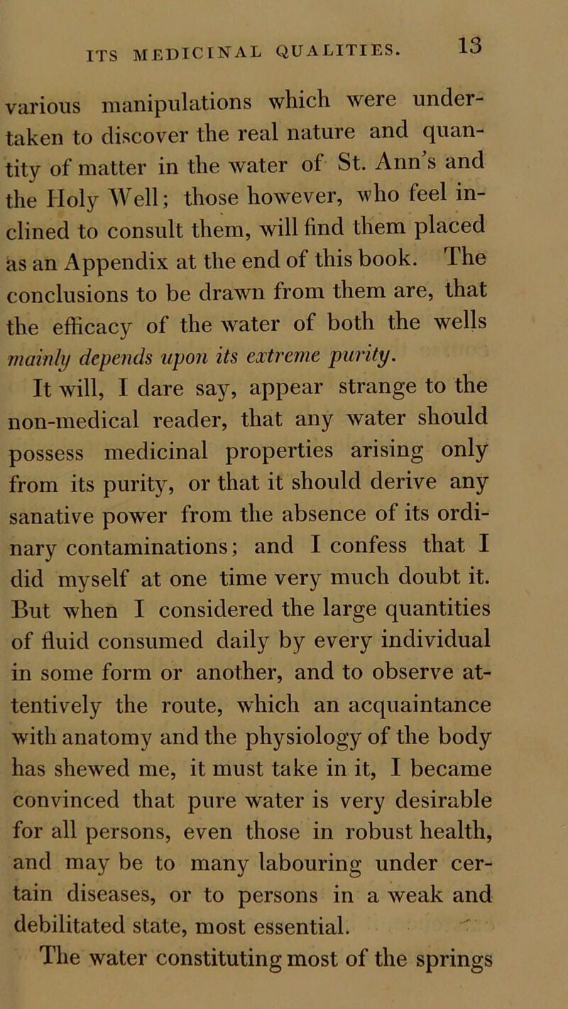 various manipulations which were under- taken to discover the real nature and quan- tity of matter in the water of St. Ann's and the Holy Well; those however, who feel in- clined to consult them, will find them placed as an Appendix at the end of this book. The conclusions to be drawn from them are, that the efficacy of the water of both the wells mainly depends upon its extreme purity. It will, I dare say, appear strange to the non-medical reader, that any water should possess medicinal properties arising only from its purity, or that it should derive any sanative power from the absence of its ordi- nary contaminations; and I confess that I did myself at one time very much doubt it. But when I considered the large quantities of fluid consumed daily by every individual in some form or another, and to observe at- tentively the route, which an acquaintance with anatomy and the physiology of the body has shewed me, it must take in it, I became convinced that pure wrater is very desirable for all persons, even those in robust health, and may be to many labouring under cer- tain diseases, or to persons in a weak and debilitated state, most essential. The water constituting most of the springs