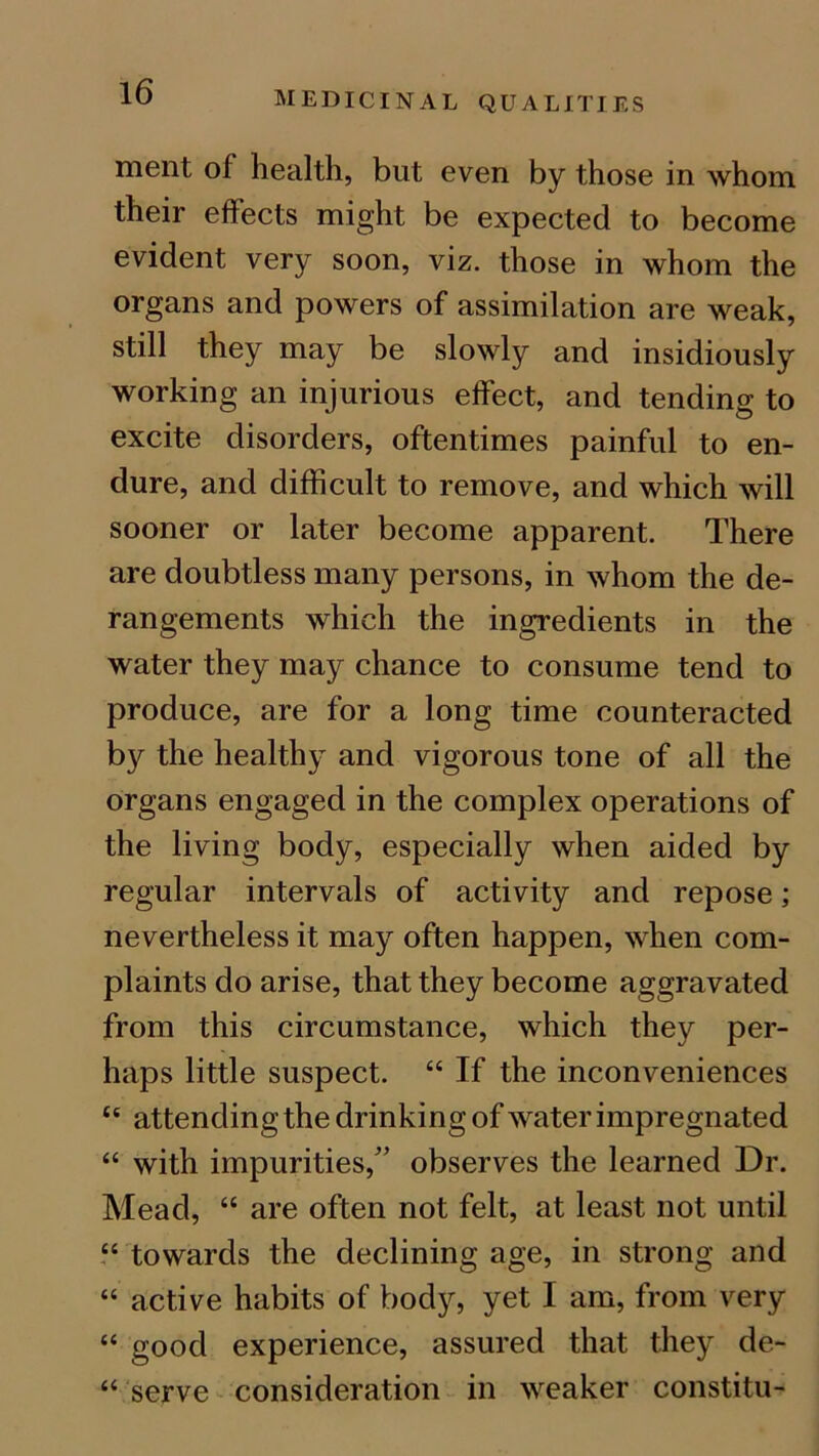 ment of health, but even by those in whom their effects might be expected to become evident very soon, viz. those in whom the organs and powers of assimilation are weak, still they may be slowly and insidiously working an injurious effect, and tending to excite disorders, oftentimes painful to en- dure, and difficult to remove, and which will sooner or later become apparent. There are doubtless many persons, in whom the de- rangements which the ingredients in the water they may chance to consume tend to produce, are for a long time counteracted by the healthy and vigorous tone of all the organs engaged in the complex operations of the living body, especially when aided by regular intervals of activity and repose; nevertheless it may often happen, when com- plaints do arise, that they become aggravated from this circumstance, which they per- haps little suspect. “ If the inconveniences te attending the drinking of water impregnated “ with impurities/’ observes the learned Dr. Mead, “ are often not felt, at least not until “ towards the declining age, in strong and “ active habits of body, yet I am, from very “ good experience, assured that they de- “ serve consideration in weaker constitu-