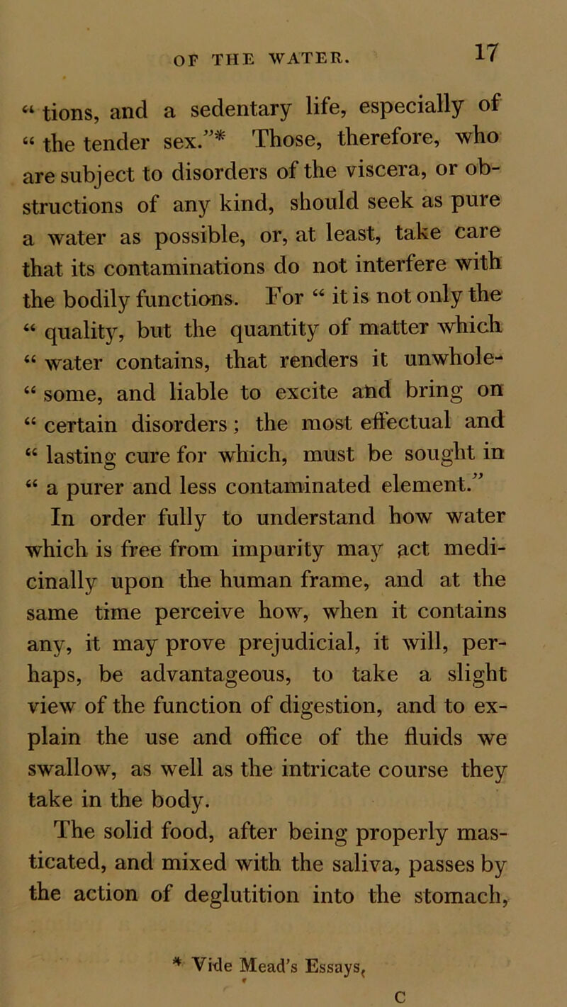 <l tions, and a sedentary life, especially of « the tender sex.”* Those, therefore, who are subject to disorders of the viscera, or ob- structions of any kind, should seek as pure a water as possible, or, at least, take care that its contaminations do not interfere with the bodily functions. For “ it is not only the “ quality, but the quantity of matter which “ water contains, that renders it unwhole- “ some, and liable to excite and bring on “ certain disorders; the most effectual and “ lasting cure for which, must be sought in “ a purer and less contaminated element.” In order fully to understand how water which is free from impurity may act medi- cinally upon the human frame, and at the same time perceive how, when it contains any, it may prove prejudicial, it will, per- haps, be advantageous, to take a slight view of the function of digestion, and to ex- plain the use and office of the fluids we swallow, as well as the intricate course they take in the body. The solid food, after being properly mas- ticated, and mixed with the saliva, passes by the action of deglutition into the stomach, * Vide Mead’s Essays^ 9 c