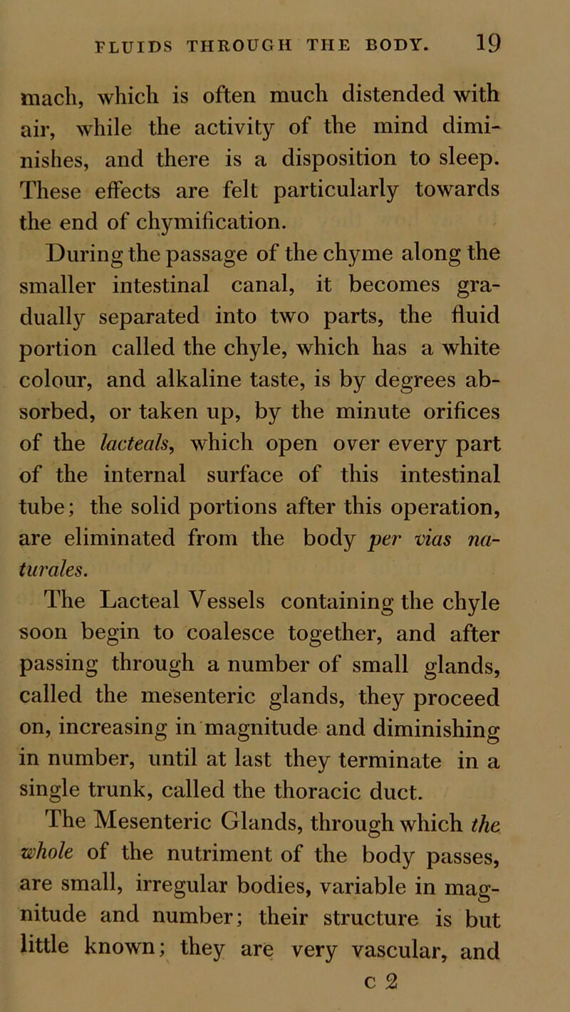 mach, which is often much distended with air, while the activity of the mind dimi- nishes, and there is a disposition to sleep. These effects are felt particularly towards the end of chymification. During the passage of the chyme along the smaller intestinal canal, it becomes gra- dually separated into two parts, the fluid portion called the chyle, which has a white colour, and alkaline taste, is by degrees ab- sorbed, or taken up, by the minute orifices of the lacteals, which open over every part of the internal surface of this intestinal tube; the solid portions after this operation, are eliminated from the body per vias na- turales. The Lacteal Vessels containing the chyle soon begin to coalesce together, and after passing through a number of small glands, called the mesenteric glands, they proceed on, increasing in magnitude and diminishing in number, until at last they terminate in a single trunk, called the thoracic duct. The Mesenteric Glands, through which the whole of the nutriment of the body passes, are small, irregular bodies, variable in mag- nitude and number; their structure is but little known; they are very vascular, and c 2