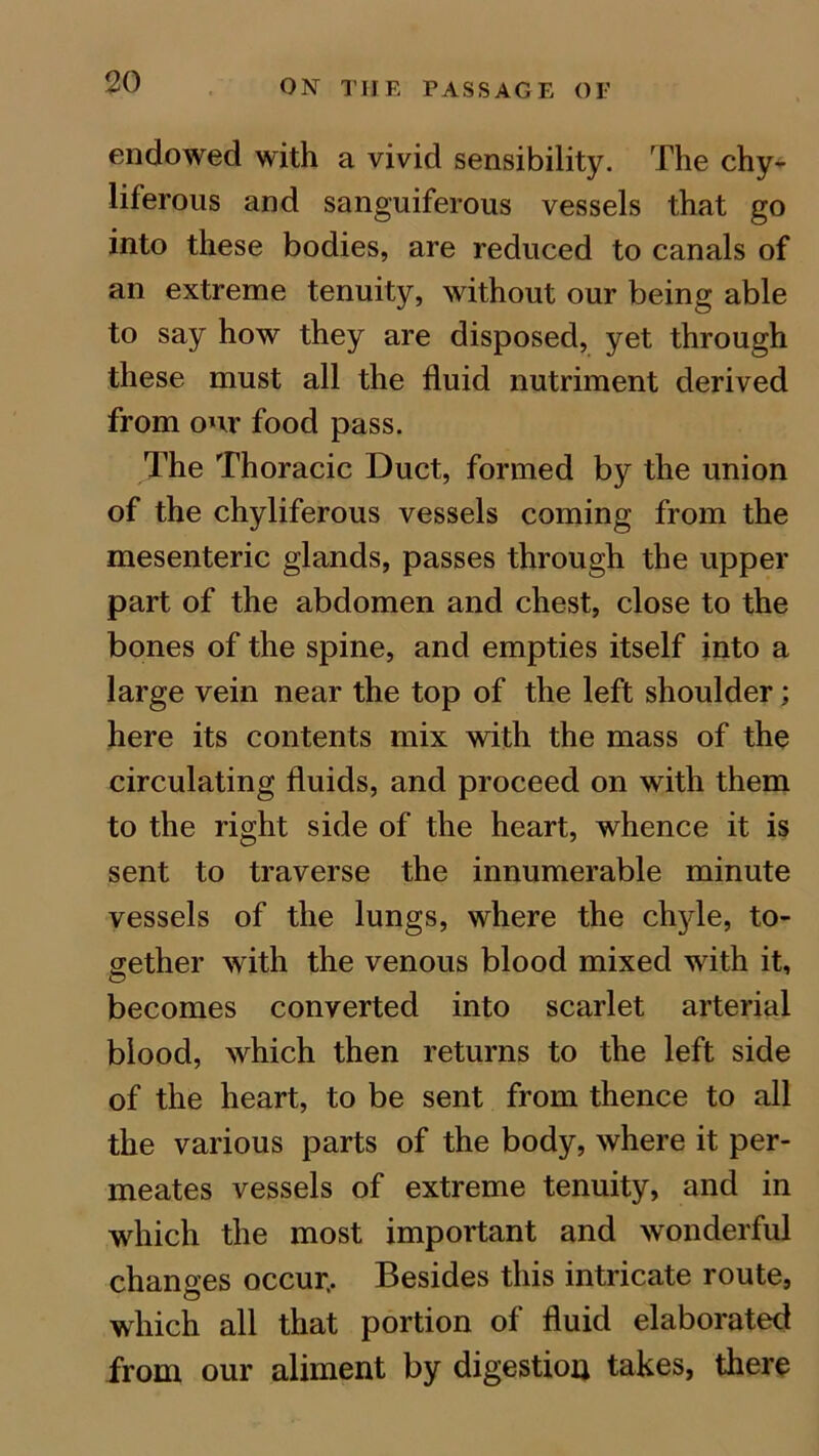 endowed with a vivid sensibility. The chy- liferous and sanguiferous vessels that go into these bodies, are reduced to canals of an extreme tenuity, without our being able to say how they are disposed, yet through these must all the fluid nutriment derived from our food pass. The Thoracic Duct, formed by the union of the chyliferous vessels coming from the mesenteric glands, passes through the upper part of the abdomen and chest, close to the bones of the spine, and empties itself into a large vein near the top of the left shoulder; here its contents mix with the mass of the circulating fluids, and proceed on with them to the right side of the heart, whence it is sent to traverse the innumerable minute vessels of the lungs, where the chyle, to- gether with the venous blood mixed with it, becomes converted into scarlet arterial blood, which then returns to the left side of the heart, to be sent from thence to all the various parts of the body, where it per- meates vessels of extreme tenuity, and in which the most important and wonderful changes occur.. Besides this intricate route, which all that portion of fluid elaborated from our aliment by digestion takes, there