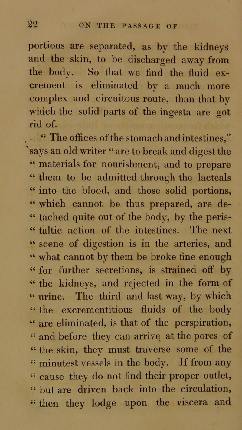 portions are separated, as by the kidneys and the skin, to be discharged away from the body. So that we find the fluid ex- crement is eliminated by a much more complex and circuitous route, than that by which the solid parts of the ingesta are got rid of. , “ The offices of the stomach and intestines,” says an old writer “ are to break and digest the “ materials for nourishment, and to prepare “ them to be admitted through the lacteals “ into the blood, and those solid portions, “ which cannot be thus prepared, are de- “ tached quite out of the body, by the peris- “ taltic action of the intestines. The next “ scene of digestion is in the arteries, and “ what cannot by them be broke fine enough “ for further secretions, is strained off by “ the kidneys, and rejected in the form of “ urine. The third and last way, by which “ the excrementitious fluids of the body “ are eliminated, is that of the perspiration, “ and before they can arrive at the pores of “ the skin, they must traverse some of the “ minutest vessels in the body. If from any “ cause they do not find their proper outlet, “ but are driven back into the circulation, “ then they lodge upon the viscera and