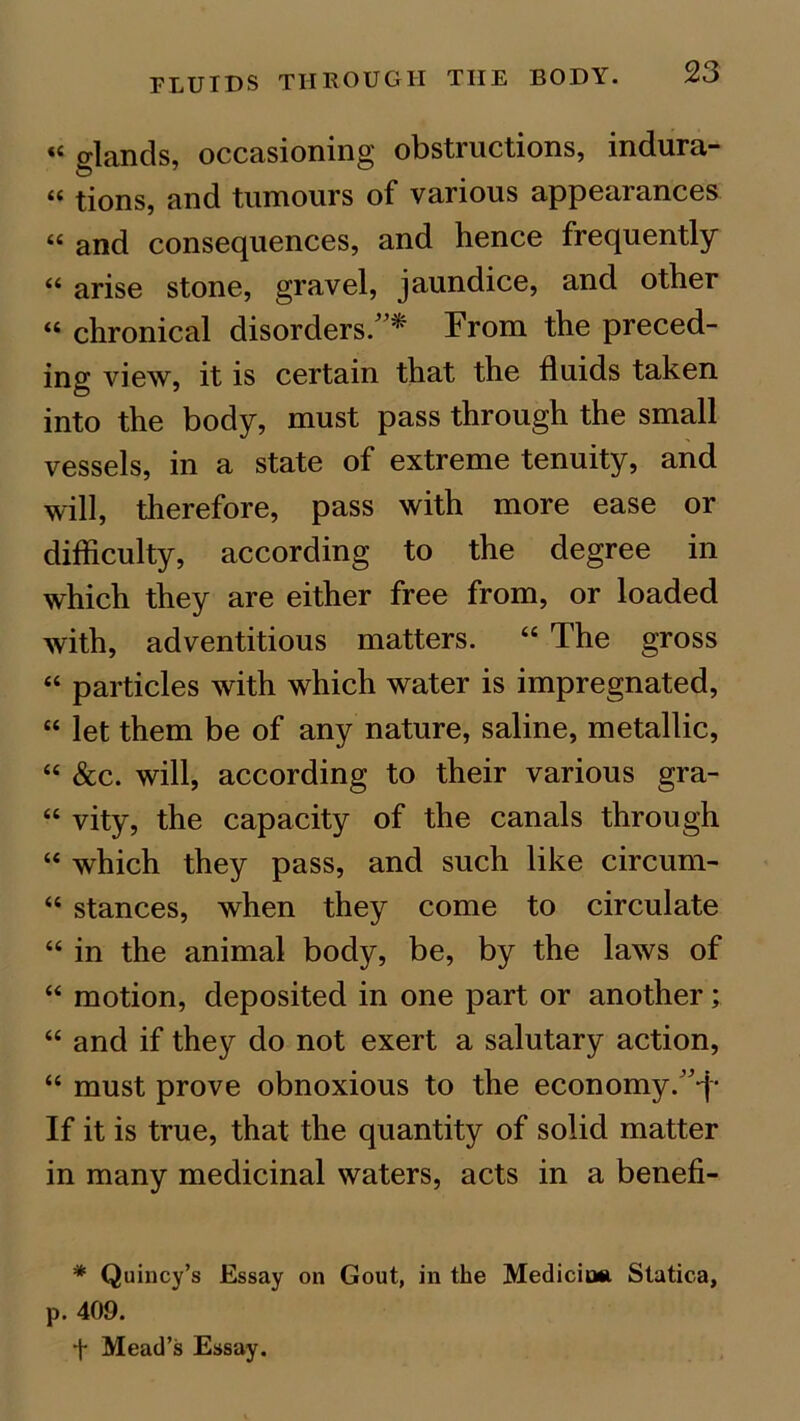 «< glands, occasioning obstructions, indura- “ tions, and tumours of various appearances “ and consequences, and hence frequently “ arise stone, gravel, jaundice, and other “ chronical disorders.”* From the preced- ing view, it is certain that the fluids taken into the body, must pass through the small vessels, in a state of extreme tenuity, and will, therefore, pass with more ease or difficulty, according to the degree in which they are either free from, or loaded with, adventitious matters. “ The gross “ particles with which water is impregnated, “ let them be of any nature, saline, metallic, “ &c. will, according to their various gra- “ vity, the capacity of the canals through “ which they pass, and such like circum- “ stances, when they come to circulate “ in the animal body, be, by the laws of “ motion, deposited in one part or another; “ and if they do not exert a salutary action, “ must prove obnoxious to the economy/^- If it is true, that the quantity of solid matter in many medicinal waters, acts in a benefi- * Quincy’s Essay on Gout, in the Mediciuii Statica, p. 409. f Mead’s Essay.