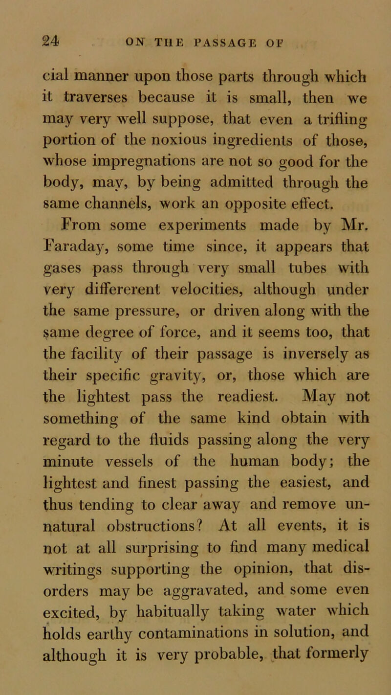cial manner upon those parts through which it traverses because it is small, then we may very well suppose, that even a trifling portion of the noxious ingredients of those, whose impregnations are not so good for the body, may, by being admitted through the same channels, work an opposite effect. From some experiments made by Mr. Faraday, some time since, it appears that gases pass through very small tubes with very differerent velocities, although under the same pressure, or driven along with the same degree of force, and it seems too, that the facility of their passage is inversely as their specific gravity, or, those which are the lightest pass the readiest. May not something of the same kind obtain with regard to the fluids passing along the very minute vessels of the human body; the lightest and finest passing the easiest, and thus tending to clear away and remove un- natural obstructions? At all events, it is not at all surprising to find many medical writings supporting the opinion, that dis- orders may be aggravated, and some even excited, by habitually taking water which holds earlhy contaminations in solution, and although it is very probable, that formerly