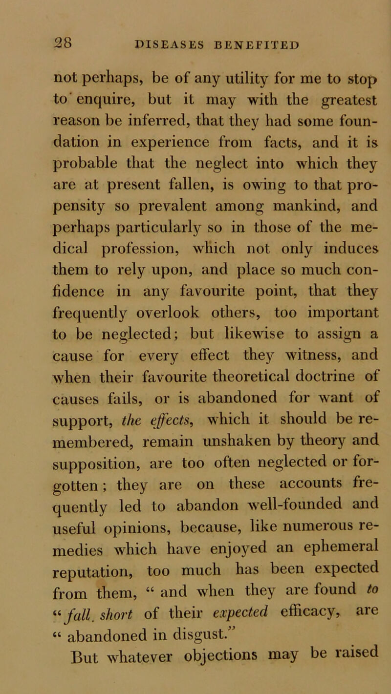 not perhaps, be of any utility for me to stop to'enquire, but it may with the greatest reason be inferred, that they had some foun- dation in experience from facts, and it is probable that the neglect into which they are at present fallen, is owing to that pro- pensity so prevalent among mankind, and perhaps particularly so in those of the me- dical profession, which not only induces them to rely upon, and place so much con- fidence in any favourite point, that they frequently overlook others, too important to be neglected; but likewise to assign a cause for every effect they witness, and when their favourite theoretical doctrine of causes fails, or is abandoned for want of support, the effects, which it should be re- membered, remain unshaken by theory and supposition, are too often neglected or for- gotten ; they are on these accounts fre- quently led to abandon well-founded and useful opinions, because, like numerous re- medies which have enjoyed an ephemeral reputation, too much has been expected from them, “ and when they are found to “ fall short of their expected efficacy, are “ abandoned in disgust. But whatever objections may be laised