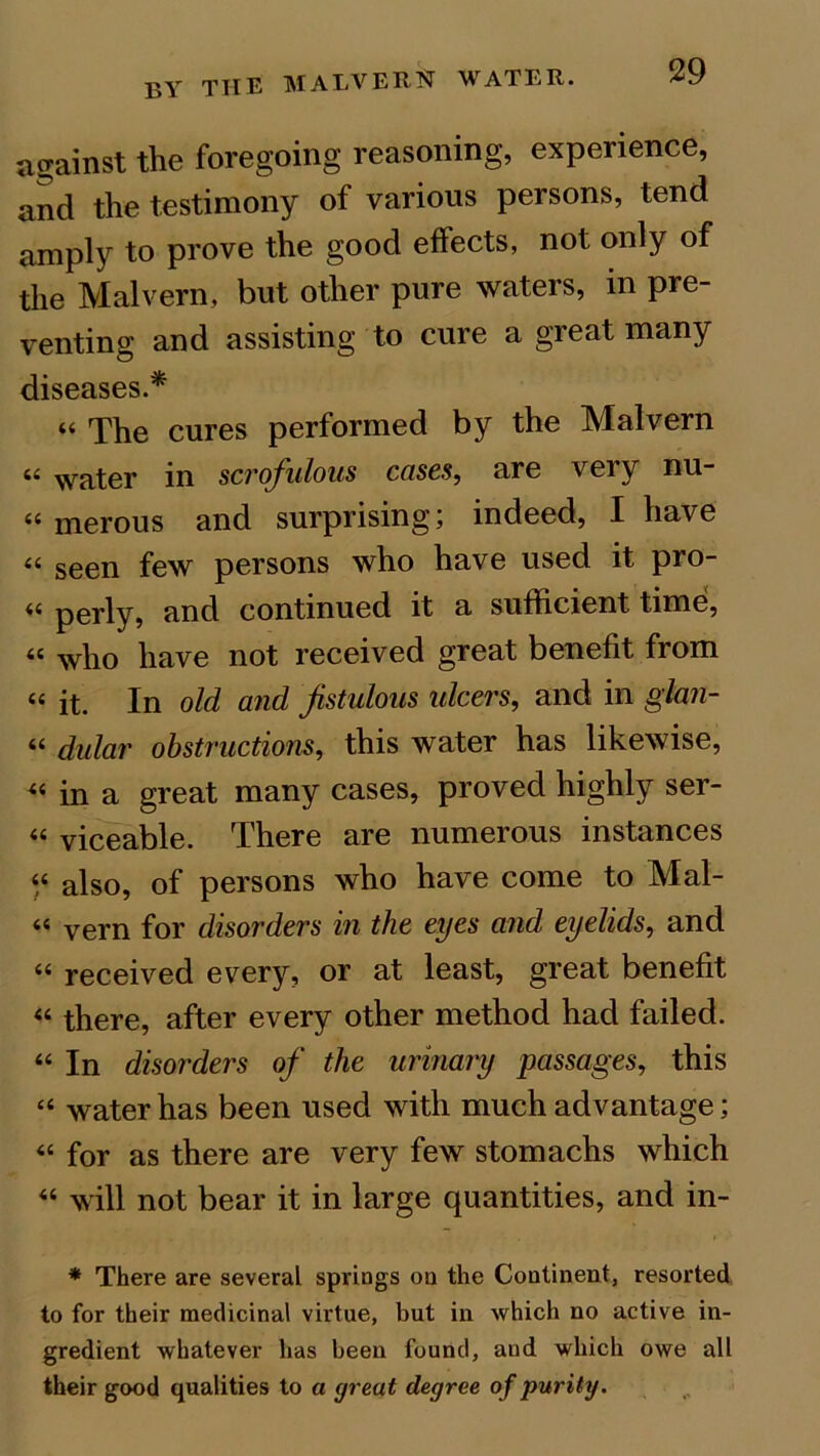 against the foregoing reasoning, experience, and the testimony of various persons, tend amply to prove the good effects, not only of the Malvern, but other pure waters, in pre- venting and assisting to cure a great many diseases.* “ The cures performed by the Malvern « water in scrofulous cases, are very nu- “ merous and surprising; indeed, I have “ seen few persons who have used it pro- perly, and continued it a sufficient time, <c who have not received great benefit from “ it. In old and fistulous ulcers, and in glan- “ dular obstructions, this water has likewise, « in a great many cases, proved highly ser- “ viceable. There are numerous instances « also, of persons who have come to Mal- “ vern for disorders in the eyes and eyelids, and “ received every, or at least, great benefit « there, after every other method had failed. “ In disorders of the urinary passages, this “ water has been used with much advantage; « for as there are very few stomachs which 44 will not bear it in large quantities, and in- * There are several springs on the Continent, resorted to for their medicinal virtue, but in which no active in- gredient whatever has been found, and which owe alt their good qualities to a great degree of purity.