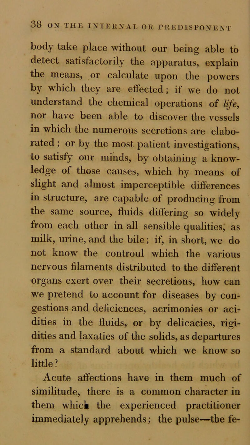 body take place without our being able to detect satisfactorily the apparatus, explain the means, or calculate upon the powers by which they are effected; if we do not understand the chemical operations of life, nor have been able to discover the vessels in which the numerous secretions are elabo- rated ; or by the most patient investigations, to satisfy our minds, by obtaining a know- ledge of those causes, which by means of slight and almost imperceptible differences in structure, are capable of producing from the same source, fluids differing so widely from each other in all sensible qualities, as milk, urine, and the bile; if, in short, we do not know the controul which the various nervous filaments distributed to the different organs exert over their secretions, how can we pretend to account for diseases by con- gestions and deficiences, acrimonies or aci- dities in the fluids* or by delicacies, rigi- dities and laxaties of the solids, as departures from a standard about which we know so little? Acute affections have in them much of similitude, there is a common character in them which the experienced practitioner immediately apprehends; the pulse—the fe-