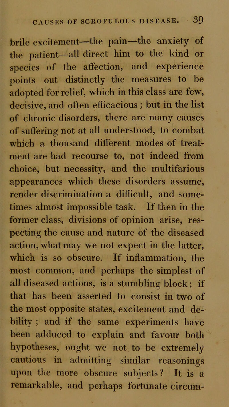 brile excitement—the pain—the anxiety of the patient—all direct him to the kind or species of the affection, and experience points out distinctly the measures to be adopted for relief, which in this class are few, decisive, and often efficacious ; but in the list of chronic disorders, there are many causes of suffering not at all understood, to combat which a thousand different modes of treat- ment are had recourse to, not indeed from choice, but necessity, and the multifarious appearances which these disorders assume, render discrimination a difficult, and some- times almost impossible task. If then in the former class, divisions of opinion arise, res- pecting the cause and nature of the diseased action, what may we not expect in the latter, which is so obscure. If inflammation, the most common, and perhaps the simplest of all diseased actions, is a stumbling block; if that has been asserted to consist in two of the most opposite states, excitement and de- bility ; and if the same experiments have been adduced to explain and favour both hypotheses, ought we not to be extremely cautious in admitting similar reasonings upon the more obscure subjects? It is a remarkable, and perhaps fortunate circum-