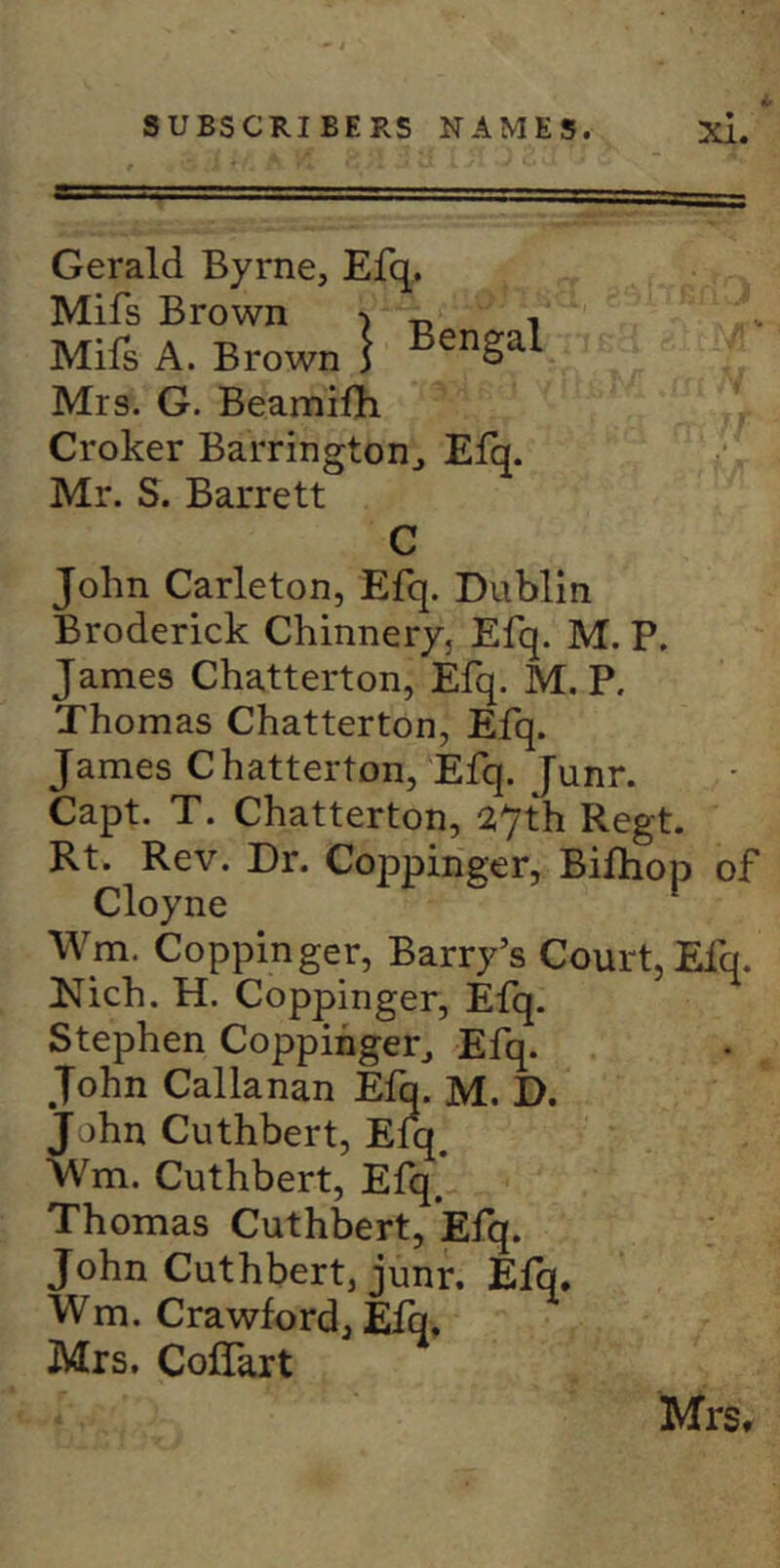 Gerald Byrne, Efq. Mifs Brown Mifs A. Brown Mrs. G. BeamiOi Croker Barrington^ Efq. Mr. S. Barrett C John Carleton, Efq. Dublin Broderick Chinnery, Efq. M. P. James Chatterton, Efq. M. P. Thomas Chatterton, Efq. James Chatterton, Efq. Junr. Capt. T. Chatterton, 27th Regt. Rt. Rev. Dr. Coppinger, Bifhop of Cloyne \Vm. Coppinger, Barry’s Court, Eiq. Kich. H. Coppinger, Efq. Stephen Coppinger, Efq. John Callanan Efq. M. D. John Cuthbert, Eiq. Wm. Cuthbert, Efq. Thomas Cuthbert, Efq. John Cuthbert, junr. Elq. Wm. Crawford, Efq, Mrs. CofTart MrSr I Bengal