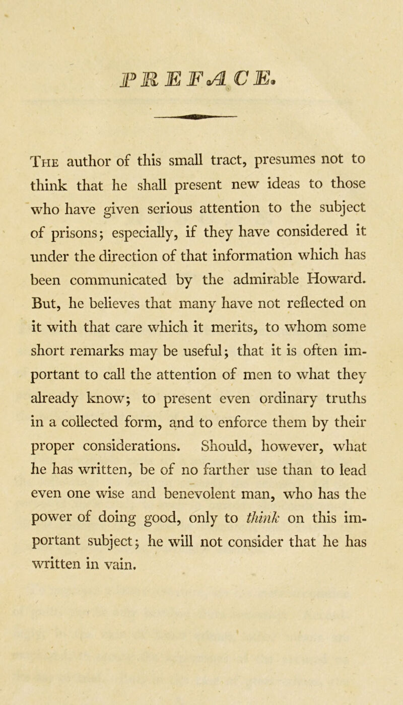 PREFcA CE. The author of this small tract, presumes not to think that he shall present new ideas to those who have given serious attention to the subject of prisons; especially, if they have considered it under the direction of that information which has been communicated by the admirable Howard. But, he believes that many have not reflected on it with that care which it merits, to whom some short remarks may be useful; that it is often im- portant to call the attention of men to what they already know; to present even ordinary truths % in a collected form, and to enforce them by their proper considerations. Should, however, what he has written, be of no farther use than to lead even one wise and benevolent man, who has the power of doing good, only to think on this im- portant subject; he will not consider that he has written in vain.