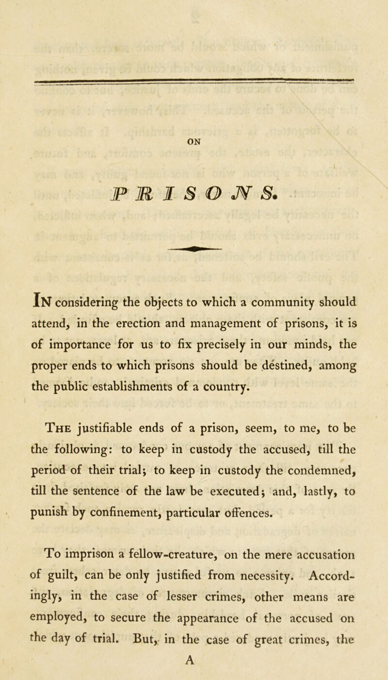 ON jPRISOJYS. In considering the objects to which a community should attend, in the erection and management of prisons, it is of importance for us to fix precisely in our minds, the proper ends to which prisons should be destined, among the public establishments of a country. The justifiable ends of a prison, seem, to me, to be the following: to keep in custody the accused, till the period of their trial; to keep in custody the condemned, till the sentence of the law be executed; and, lastly, to punish by confinement, particular offences. To imprison a fellow-creature, on the mere accusation of guilt, can be only justified from necessity. Accord- ingly, in the case of lesser crimes, other means are employed, to secure the appearance of the accused on the day of trial. But, in the case of great crimes, the A