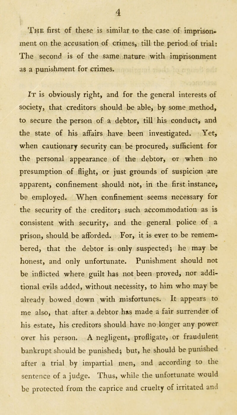 The first of these is similar to the case of imprison- ment on the accusation of crimes, till the period of trial: The second is of the same nature with imprisonment as a punishment for crimes. It is obviously right, and for the general interests of society, that creditors should be able, by some method, to secure the person of a debtor, till his conduct, and the state of his affairs have been investigated. Yet, when cautionary security can be procured, sufficient for the personal appearance of the debtor, or when no presumption of flight, or just grounds of suspicion are apparent, confinement should not, in the first instance, be employed. When confinement seems necessary for the security of the creditor; such accommodation as is consistent with security, and the general police of a prison, should be afforded. For, it is ever to be remem- bered, that the debtor is only suspected; he may be honest, and only unfortunate. Punishment should not be inflicted where guilt has not been proved, nor addi- tional evils added, without necessity, to him who may be already bowed down with misfortunes. It appears to me also, that after a debtor has made a fair surrender of his estate, his creditors should have no longer any power over his person. A negligent, profligate, or fraudulent bankrupt should be punished; but, he should be punished after a trial by impartial men, and according to the sentence of a judge. Thus, while the unfortunate would be protected from the caprice and cruelty of irritated ana