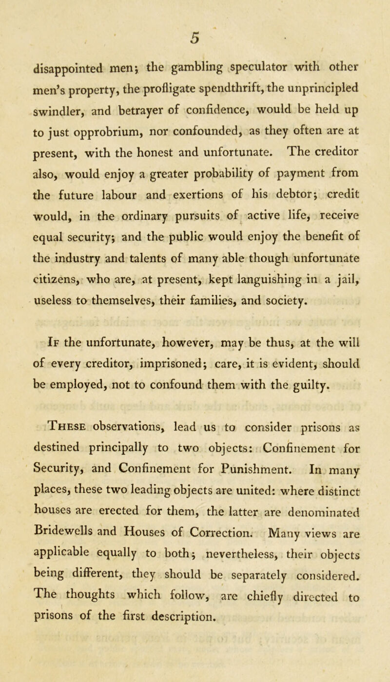 disappointed men; the gambling speculator with other men’s property, the profligate spendthrift, the unprincipled swindler, and betrayer of confidence, would be held up to just opprobrium, nor confounded, as they often are at present, with the honest and unfortunate. The creditor also, would enjoy a greater probability of payment from the future labour and exertions of his debtor-, credit would, in the ordinary pursuits of active life, receive equal security; and the public would enjoy the benefit of the industry and talents of many able though unfortunate citizens, who are, at present, kept languishing in a jail, useless to themselves, their families, and society. If the unfortunate, however, may be thus, at the will of every creditor, imprisoned; care, it is evident, should be employed, not to confound them with the guilty. These observations, lead us to consider prisons as destined principally to two objects: Confinement for Security, and Confinement for Punishment. In many places, these two leading objects are united: where distinct houses are erected for them, the latter are denominated Bridewells and Houses of Correction. Many views are applicable equally to both; nevertheless, their objects being different, they should be separately considered. The thoughts which follow, arc chiefly directed to prisons of the first description.